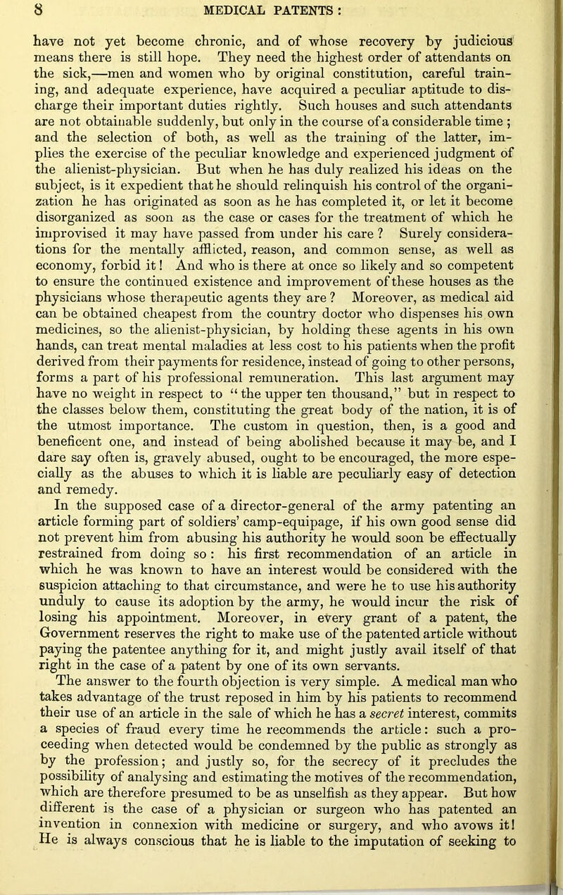 have not yet become chronic, and of whose recovery by judicious means there is still hope. They need the highest order of attendants on the sick,—men and women who by original constitution, careful train- ing, and adequate experience, have acquired a peculiar aptitude to dis- charge their important duties rightly. Such houses and such attendants are not obtainable suddenly, but only in the course of a considerable time ; and the selection of both, as well as the training of the latter, im- plies the exercise of the peculiar knowledge and experienced judgment of the alienist-physician. But when he has duly realized his ideas on the subject, is it expedient that he should relinquish his control of the organi- zation he has originated as soon as he has completed it, or let it become disorganized as soon as the case or cases for the treatment of which he improvised it may have passed from under his care ? Surely considera- tions for the mentally afflicted, reason, and common sense, as well as economy, forbid it! And who is there at once so likely and so competent to ensure the continued existence and improvement of these houses as the physicians whose therapeutic agents they are ? Moreover, as medical aid can be obtained cheapest from the country doctor who dispenses his own medicines, so the alienist-physician, by holding these agents in his own hands, can treat mental maladies at less cost to his patients when the profit derived from their payments for residence, instead of going to other persons, forms a part of his professional remuneration. This last argument may have no weight in respect to “ the upper ten thousand,” but in respect to the classes below them, constituting the great body of the nation, it is of the utmost importance. The custom in question, then, is a good and beneficent one, and instead of being abolished because it may be, and I dare say often is, gravely abused, ought to be encouraged, the more espe- cially as the abuses to which it is liable are peculiarly easy of detection and remedy. In the supposed case of a director-general of the army patenting an article forming part of soldiers’ camp-equipage, if his own good sense did not prevent him from abusing his authority he would soon be effectually restrained from doing so : his first recommendation of an article in which he was known to have an interest would be considered with the suspicion attaching to that circumstance, and were he to use his authority unduly to cause its adoption by the army, he would incur the risk of losing his appointment. Moreover, in every grant of a patent, the Government reserves the right to make use of the patented article without paying the patentee anything for it, and might justly avail itself of that right in the case of a patent by one of its own servants. The answer to the fourth objection is very simple. A medical man who takes advantage of the trust reposed in him by his patients to recommend their use of an article in the sale of which he has a secret interest, commits a species of fraud every time he recommends the article: such a pro- ceeding when detected would be condemned by the public as strongly as by the profession; and justly so, for the secrecy of it precludes the possibility of analysing and estimating the motives of the recommendation, which ai-e therefore presumed to be as unselfish as they appear. But how different is the case of a physician or surgeon who has patented an invention in connexion with medicine or surgery, and who avows it! He is always conscious that he is liable to the imputation of seeking to