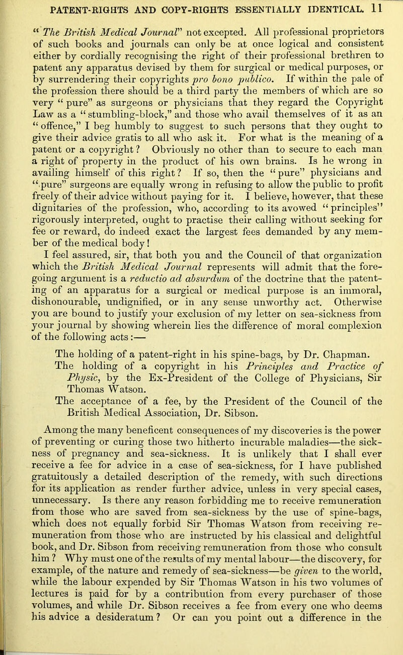 “ The British Medical Journal not excepted. All professional proprietors of such books and journals can only be at once logical and consistent either by cordially recognising the right of their professional brethren to patent any apparatus devised by them for surgical or medical purposes, or by surrendering their copyrights pro bono publico. If within the pale of the profession there should be a third party the members of which are so very “ pure” as surgeons or physicians that they regard the Copyright Law as a “ stumbling-block,” and those who avail themselves of it as an “ offence,” I beg humbly to suggest to such persons that they ought to give their advice gratis to all who ask it. For what is the meaning of a patent or a copyright ? Obviously no other than to secure to each man a right of property in the product of his own brains. Is he wrong in availing himself of this right ? If so, then the “ pure” physicians and “ pure” surgeons are equally wrong in refusing to allow the public to profit freely of their advice without paying for it. I believe, however, that these dignitaries of the profession, who, according to its avowed “principles” rigorously interpreted, ought to practise their calling without seeking for fee or reward, do indeed exact the largest fees demanded by any mem- ber of the medical body! I feel assured, sir, that both you and the Council of that organization which the British Medical Journal represents will admit that the fore- going argument is a reductio ad absurdum of the doctrine that the patent- ing of an apparatus for a surgical or medical purpose is an immoral, dishonourable, undignified, or in any sense unworthy act. Otherwise you are bound to justify your exclusion of my letter on sea-sickness from your journal by showing wherein lies the difference of moral complexion of the following acts :— The holding of a patent-right in his spine-bags, by Dr. Chapman. The holding of a copyright in his Principles and Practice of Physic, by the Ex-President of the College of Physicians, Sir Thomas Watson. The acceptance of a fee, by the President of the Council of the British Medical Association, Dr. Sibson. Among the many beneficent consequences of my discoveries is the power of preventing or curing those two hitherto incurable maladies—the sick- ness of pregnancy and sea-sickness. It is unlikely that I shall ever receive a fee for advice in a case of sea-sickness, for I have published gratuitously a detailed description of the remedy, with such directions for its application as render further advice, unless in very special cases, unnecessary. Is there any reason forbidding me to receive remuneration from those who are saved from sea-sickness by the use of spine-bags, which does not equally forbid Sir Thomas Watson from receiving re- muneration from those who are instructed by his classical and delightful book, and Dr. Sibson from receiving remuneration from those who consult him ? Why must one of the results of my mental labour—the discovery, for example, of the nature and remedy of sea-sickness—be given to the world, while the labour expended by Sir Thomas Watson in his two volumes of lectures is paid for by a contribution from every purchaser of those volumes, and while Dr. Sibson receives a fee from every one who deems his advice a desideratum ? Or can you point out a difference in the