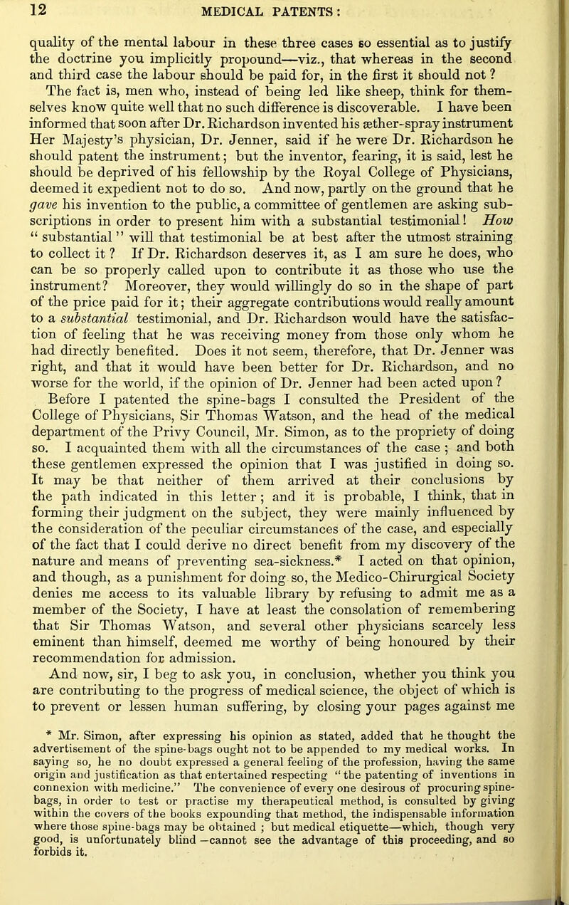 quality of the mental labour in these three cases so essential as to justify the doctrine you implicitly propound—viz., that whereas in the second and third case the labour should be paid for, in the first it should not ? The fact is, men who, instead of being led like sheep, think for them- selves know quite well that no such difference is discoverable. I have been informed that soon after Dr. Richardson invented his sether-spray instrument Her Majesty’s physician, Dr. Jenner, said if he were Dr. Richardson he should patent the instrument; but the inventor, fearing, it is said, lest he should be deprived of his fellowship by the Royal College of Physicians, deemed it expedient not to do so. And now, partly on the ground that he gave his invention to the public, a committee of gentlemen are asking sub- scriptions in order to present him with a substantial testimonial! How “ substantial ” will that testimonial be at best after the utmost straining to collect it ? If Dr. Richardson deserves it, as I am sure he does, who can be so properly called upon to contribute it as those who use the instrument? Moreover, they would willingly do so in the shape of part of the price paid for it; their aggregate contributions would really amount to a substantial testimonial, and Dr. Richardson would have the satisfac- tion of feeling that he was receiving money from those only whom he had directly benefited. Does it not seem, therefore, that Dr. Jenner was right, and that it would have been better for Dr. Richardson, and no worse for the world, if the opinion of Dr. Jenner had been acted upon ? Before I patented the spine-bags I consulted the President of the College of Physicians, Sir Thomas Watson, and the head of the medical department of the Privy Council, Mr. Simon, as to the propriety of doing so. I acquainted them with all the circumstances of the case ; and both these gentlemen expressed the opinion that I was justified in doing so. It may be that neither of them arrived at their conclusions by the path indicated in this letter; and it is probable, I think, that in forming their judgment on the subject, they were mainly influenced by the consideration of the peculiar circumstances of the case, and especially of the fact that I could derive no direct benefit from my discovery of the nature and means of preventing sea-sickness.* I acted on that opinion, and though, as a punishment for doing so, the Medico-Chirurgical Society denies me access to its valuable library by refusing to admit me as a member of the Society, I have at least the consolation of remembering that Sir Thomas Watson, and several other physicians scarcely less eminent than himself, deemed me worthy of being honoured by their recommendation for admission. And now, sir, I beg to ask you, in conclusion, whether you think you are contributing to the progress of medical science, the object of which is to prevent or lessen human suffering, by closing your pages against me * Mr. Simon, after expressing his opinion as stated, added that he thought the advertisement of the spine-bags ought not to be appended to my medical works. In saying so, he no doubt expressed a general feeling of the profession, having the same origin and justification as that entertained respecting “ the patenting of inventions in connexion with medicine.” The convenience of every one desirous of procuring spine- bags, in order to test or practise my therapeutical method, is consulted by giving within the covers of the books expounding that method, the indispensable information where those spine-bags may be obtained ; but medical etiquette—which, though very good, is unfortunately blind —cannot see the advantage of this proceeding, and so forbids it.