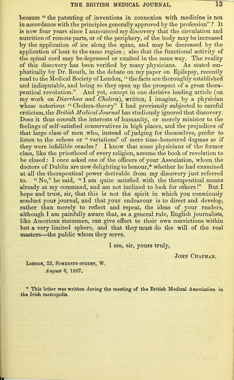 because “ the patenting of inventions in connexion with medicine is not in accordance with the principles generally approved by the profession” ? It is now four years since I announced my discovery that the circulation and nutrition of remote parts, or of the periphery, of the body may be increased by the application of ice along the spine, and may be decreased by the application of heat to the same region ; also that the functional activity of the spinal cord may be depressed or exalted in the same way. The reality of this discovery has been verified by many physicians. As stated em- phatically by Dr. Kouth, in the debate on my paper on Epilepsy, recently read to the Medical Society of London, “ the facts are thoroughly established and indisputable, and being so they open up the prospect of a great thera- peutical revolution.” And yet, except in one derisive leading article (on my work on Diarrhoea and Cholera), written, I imagine, by a physician whose notorious “ Cholera-theory” I had previously subjected to careful criticism, the British Medical Journal has studiously ignored that discovery. Does it thus consult the interests of humanity, or merely minister to the feelings of self-satisfied conservatives in high places, and the prejudices of that large class of men who, instead of judging for themselves, prefer to listen to the echoes or “ variations” of mere time-honoured dogmas as if they were infallible oracles ? I know that some physicians of the former class, like the priesthood of every religion, assume the book of revelation to be closed: I once asked one of the officers of your Association, whom the doctors of Dublin are now delighting to honour,* whether he had examined at all the therapeutical power derivable from my discovery just referred to. “ No,” he said, “ I am quite satisfied with the therapeutical means already at my command, and am not inclined to look for others!” But I hope and trust, sir, that this is not the spirit in which you consciously conduct your journal, and that your endeavour is to direct and develop, rather than merely to reflect and repeat, the ideas of your readers, although I am painfully aware that, as a general rule, English journalists, like American statesmen, can give effect to their own convictions within but a very limited sphere, and that they must do the will of the real masters—the public whom they serve. I am, sir, yours truly, London, 25, Somerset-street, W. August 6, 1867. John Chapman. * This letter was written during the meeting of the British Medical Association in the Irish metropolis.