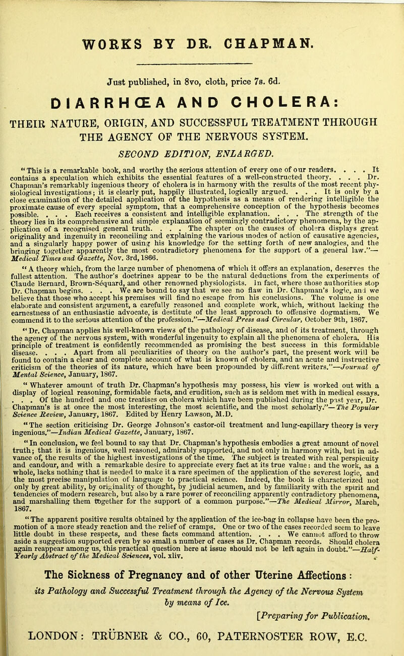 Just published, in 8vo, cloth, price 7b. 6d. DIARRHEA AND CHOLERA: THEIR NATURE, ORIGIN, AND SUCCESSFUL TREATMENT THROUGH THE AGENCY OF THE NERVOUS SYSTEM. SECOND EDITION, ENLARGED. “This is a remarkable book, and worthy the serious attention of every one of our readers. ... It contains a speculation which exhibits the essential features of a well-constructed theory. . . . Dr. Chapman's remarkably ingenious theory of cholera is in harmony with the results of the most recent phy- siological investigations; it is clearly put, happily illustrated, logically argued. ... It is only by a close examination of the detailed application of the hypothesis as a means of rendering intelligible the proximate cause of every special symptom, that a comprehensive conception of the hypothesis becomes possible. . . . Each receives a consistent and intelligible explanation. . . . The strength of the theory lies in its comprehensive and simple explanation of seemingly contradictory phenomena, by the ap- plication of a recognised general truth. . . . The chapter on the causes of cholera displays great originality and ingenuity in reconciling and explaining the various modes of action of causative agencies, and a singularly happy power of using his knowledge for the setting forth of new analogies, and the bringing together apparently the most contradictory phenomena for the support of a general law.”— Medical Times and Gazette, Nov. 3rd, 1866. “ A theory which, from the large number of phenomena of which it offers an explanation, deserves the fullest attention. The author’s doctrines appear to be the natural deductions from the experiments of Claude Bernard, Brown-Sdquard, and other renowned physiologists. In fact, where those authorities Btop Dr. Chapman begins. . . . We are bound to say that we see no flaw in Dr. Chapman’s logic, and we believe that those who accept his premises will find no escape from his conclusions. The volume is one elaborate and consistent argument, a carefully reasoned and complete work, which, without lacking the earnestness of an enthusiastic advocate, is destitute of the least approach to offensive dogmatism. We commend it to the serious attention of the profession.”—Medical Press and Circular, October 9th, 1867. “ Dr. Chapman applies his well-known views of the pathology of disease, and of its treatment, through the agency of the nervous system, with wonderful ingenuity to explain all the phenomena of cholera. His principle of treatment is confidently recommended as promising the best success in this formidable disease. . . . Apart from all peculiarities of theory on the author’s part, the present work will be found to contain a clear and complete account of what is known of cholera, and an acute and instructive criticism of the theories of its nature, which have been propounded by different writers.”—Journal of Mental Science, January, 1867. “ Whatever amount of truth Dr. Chapman’s hypothesis may possess, his view is worked out with a display of logical reasoning, formidable facts, and erudition, such as is seldom met with in medical essays. . . . Of the hundred and one treatises on cholera which have been published during the past year. Dr. Chapman’s is at once the most interesting, the most scientific, and the most scholarly.”— The Popular Science Review, January, 1867. Edited by Henry Lawson, M.D. “The section criticising Dr. George Johnson’s castor-oil treatment and lung-capillary theory is very ingenious.”—Indian Medical Gazette, J anuary, 1867. “ In conclusion, we feel bound to say that Dr. Chapman’s hypothesis embodies a great amount of novel truth; that it is ingenious, well reasoned, admirably supported, and not only in harmony with, but in ad- vance of, the results of the highest investigations of the time. The subject is treated with real perspicuity and candour, and with a remarkable desire to appreciate every fact at its true value: and the work, as a whole, lacks nothing that is needed to make it a rare specimen of the application of the severest logic, and the most precise manipulation of language to practical science. Indeed, the book is characterized not only by great ability, by originality of thought, by judicial acumen, and by familiarity with the spirit and tendencies of modern research, but also by a rare power of reconciling apparently contradictory phenomena, and marshalling them together for the support of a common purpose.”—The Medical Mirror, March 1867. “ The apparent positive results obtained by the application of the ice-bag in collapse have been the pro- motion of a more steady reaction and the relief of cramps. One or two of the cases recorded seem to leave little doubt in these respects, and these facts command attention. . . . We cannot afford to throw aside a suggestion supported even by so small a number of cases as Dr. Chapman records. Should cholera again reappear among us, this practical question here at issue should not be left again in doubt.”—Half- Yearly Abstract of the Medical Sciences, vol. xliv. The Sickness of Pregnancy and of other Uterine Affections : its Pathology and Successful Treatment through the Agency of the Nervous System by means of Ice. [Preparing for Publication,