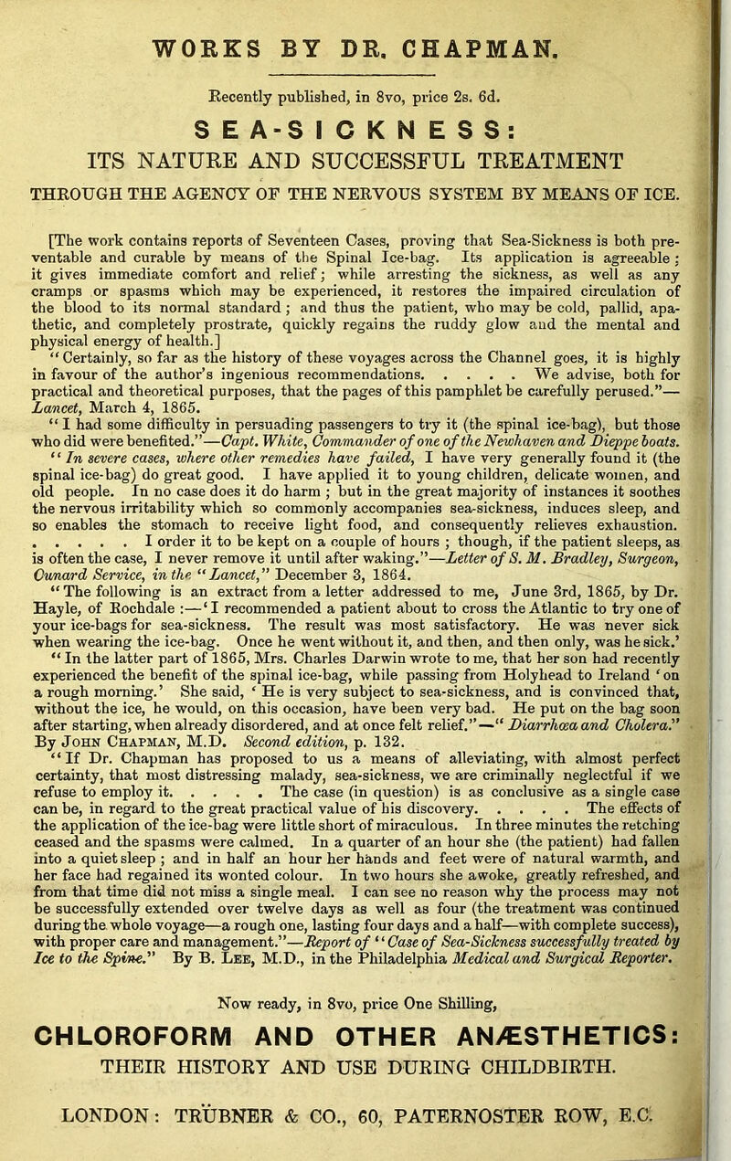 Recently published, in 8vo, price 2s. 6d. S E A-S I C K N E S S: ITS NATURE AND SUCCESSFUL TREATMENT THROUGH THE AGENCY OF THE NERVOUS SYSTEM BY MEANS OF ICE. [The work contains reports of Seventeen Cases, proving that Sea-Sickness is both pre- ventable and curable by means of the Spinal Ice-bag. Its application is agreeable : it gives immediate comfort and relief; while arresting the sickness, as well as any cramps or spasms which may be experienced, it restores the impaired circulation of the blood to its normal standard ; and thus the patient, who may be cold, pallid, apa- thetic, and completely prostrate, quickly regains the ruddy glow and the mental and physical energy of health.] “ Certainly, so far as the history of these voyages across the Channel goes, it is highly in favour of the author’s ingenious recommendations We advise, both for practical and theoretical purposes, that the pages of this pamphlet be carefully perused.”— Lancet, March 4, 1865. “ I had some difficulty in persuading passengers to try it (the spinal ice-bag), but those who did were benefited.”—Capt. White, Commander of one of the Newhaven and Dieppe boats. “ In severe cases, where other remedies have failed, I have very generally found it (the spinal ice-bag) do great good. I have applied it to young children, delicate women, and old people. In no case does it do harm ; but in the great majority of instances it soothes the nervous irritability which so commonly accompanies sea-sickness, induces sleep, and so enables the stomach to receive light food, and consequently relieves exhaustion. I order it to be kept on a couple of hours ; though, if the patient sleeps, as is often the case, I never remove it until after waking.”—Letter of S. M. Bradley, Surgeon, Cnnard Service, in the “Lancet,” December 3, 1864. “The following is an extract from a letter addressed to me, June 3rd, 1865, by Dr. Hayle, of Rochdale :—‘ I recommended a patient about to cross the Atlantic to try one of your ice-bags for sea-sickness. The result was most satisfactory. He was never sick when wearing the ice-bag. Once he went without it, and then, and then only, was he sick.’ “ In the latter part of 1865, Mrs. Charles Darwin wrote to me, that her son had recently experienced the benefit of the spinal ice-bag, while passing from Holyhead to Ireland ‘on a rough morning.’ She said, ‘ He is very subject to sea-sickness, and is convinced that, without the ice, he would, on this occasion, have been very bad. He put on the bag soon after starting,when already disordered, and at once felt relief.”— Diarrliceaand Cholera.” By John Chapman, M.D. Second edition, p. 132. “ If Dr. Chapman has proposed to us a means of alleviating, with almost perfect certainty, that most distressing malady, sea-sickness, we are criminally neglectful if we refuse to employ it The case (in question) is as conclusive as a single case can be, in regard to the great practical value of bis discovery The effects of the application of the ice-bag were little short of miraculous. In three minutes the retching ceased and the spasms were calmed. In a quarter of an hour she (the patient) had fallen into a quiet sleep ; and in half an hour her hands and feet were of natural warmth, and her face had regained its wonted colour. In two hours she awoke, greatly refreshed, and from that time did not miss a single meal. I can see no reason why the process may not be successfully extended over twelve days as well as four (the treatment was continued duringthe whole voyage—a rough one, lasting four days and a half—with complete success), with proper care and management.”—Report of “ Case of Sea-Sickness successfully treated by Ice to the Spine.” By B. Lee, M.D., in the Philadelphia Medical and Surgical Reporter. Now ready, in 8vo, price One Shilling, CHLOROFORM AND OTHER ANAESTHETICS: THEIR HISTORY AND USE DURING CHILDBIRTH.