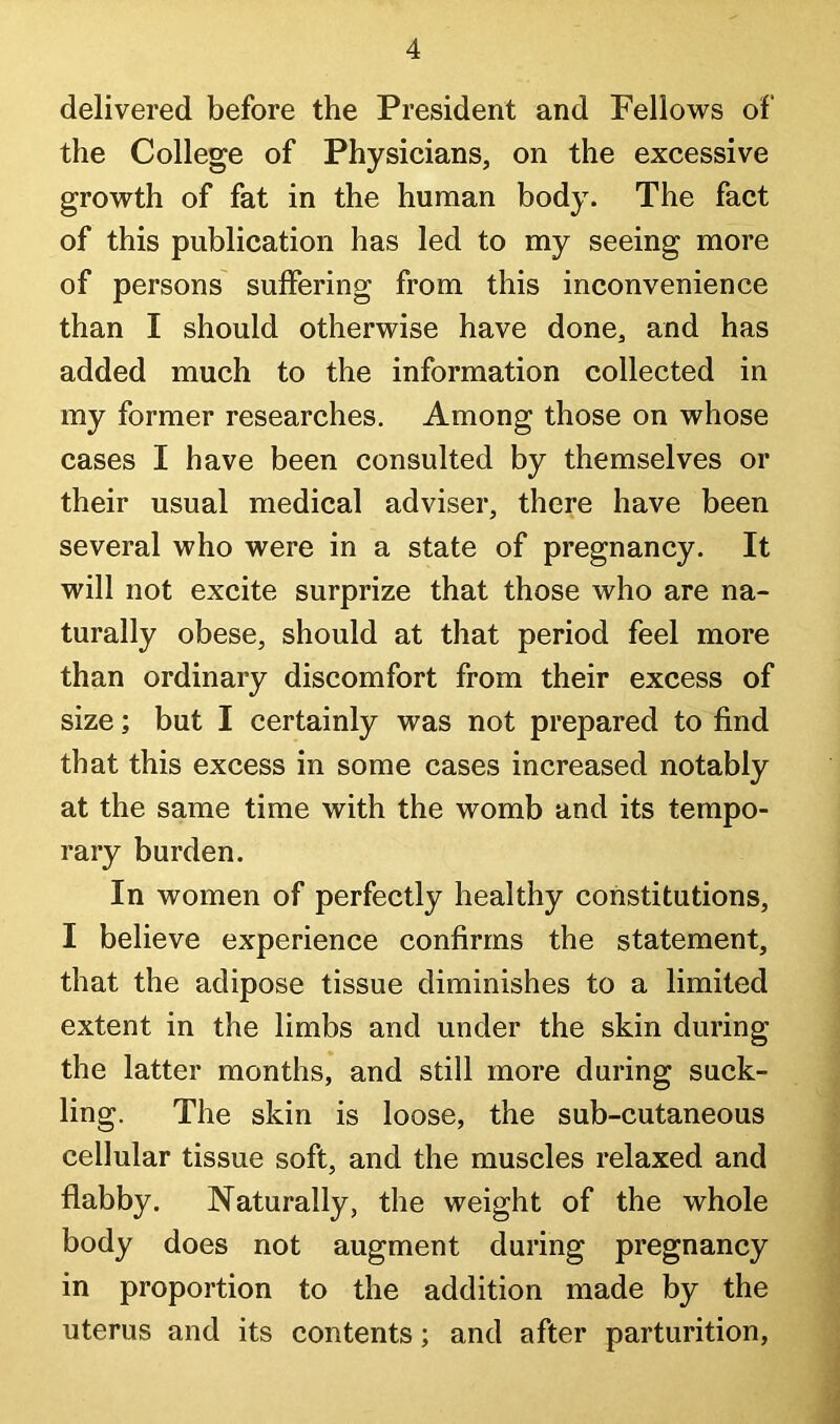 delivered before the President and Fellows of the College of Physicians, on the excessive growth of fat in the human body. The fact of this publication has led to my seeing more of persons suffering from this inconvenience than I should otherwise have done, and has added much to the information collected in my former researches. Among those on whose cases I have been consulted by themselves or their usual medical adviser, there have been several who were in a state of pregnancy. It will not excite surprize that those who are na- turally obese, should at that period feel more than ordinary discomfort from their excess of size; but I certainly was not prepared to find that this excess in some cases increased notably at the same time with the womb and its tempo- rary burden. In women of perfectly healthy constitutions, I believe experience confirms the statement, that the adipose tissue diminishes to a limited extent in the limbs and under the skin during the latter months, and still more during suck- ling. The skin is loose, the sub-cutaneous cellular tissue soft, and the muscles relaxed and flabby. Naturally, the weight of the whole body does not augment during pregnancy in proportion to the addition made by the uterus and its contents; and after parturition.