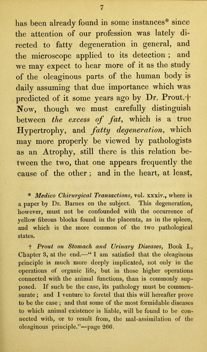 has been already found in some instances* since the attention of our profession was lately di- rected to fatty degeneration in general, and the microscope applied to its detection ; and we may expect to hear more of it as the study of the oleaginous parts of the human body is daily assuming that due importance which was predicted of it some years ago by Dr. Prout.-f* Now, though we must carefully distinguish between the excess of fat, which is a true Hypertrophy, and fatty degeneration, which may more properly be viewed by pathologists as an Atrophy, still there is this relation be- tween the two, that one appears frequently the cause of the other; and in the heart, at least, * Medico Chirurgical Transactions, vol. xxxiv., where is a paper by Dr. Barnes on the subject. This degeneration, however, must not be confounded with the occurrence of yellow fibrous blocks found in the placenta, as in the spleen, and which is the more common of the two pathological states. t Prout on Stomach and Urinary Diseases, Book I., Chapter 3, at the end.—“ I am satisfied that the oleaginous principle is much more deeply implicated, not only in the operations of organic life, but in those higher operations connected with the animal functions, than is commonly' sup- posed. If such be the case, its pathology must be commen- surate ; and I venture to foretel that this will hereafter prove to be the case ; and that some of the most formidable diseases to which animal existence is liable, will be found to be con- nected with, or to result from, the mal-assimilation of the oleaginous principle.”—page 266.