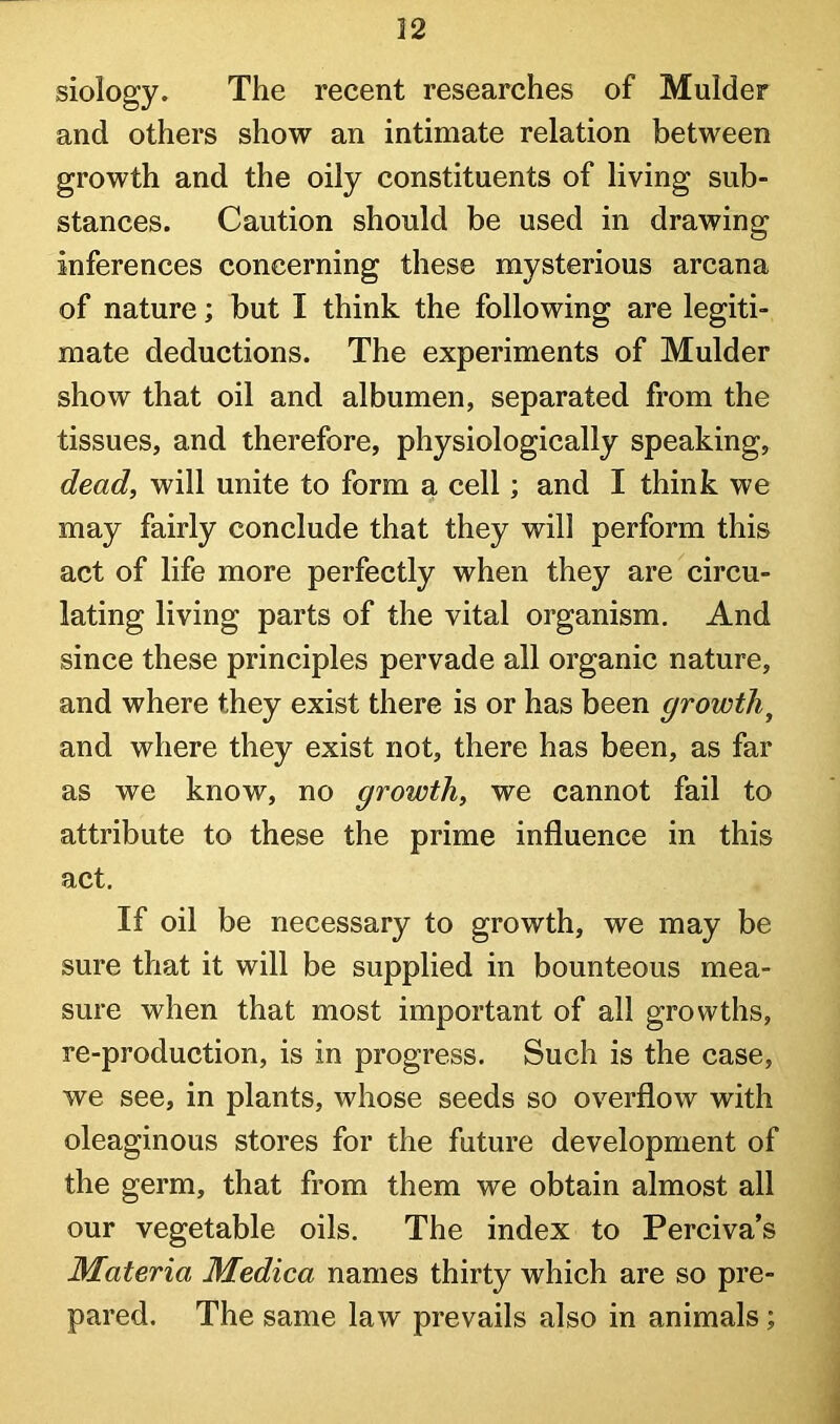 siology. The recent researches of Mulder and others show an intimate relation between growth and the oily constituents of living sub- stances. Caution should be used in drawing inferences concerning these mysterious arcana of nature; but I think the following are legiti- mate deductions. The experiments of Mulder show that oil and albumen, separated from the tissues, and therefore, physiologically speaking, dead, will unite to form a cell; and I think we may fairly conclude that they will perform this act of life more perfectly when they are circu- lating living parts of the vital organism. And since these principles pervade all organic nature, and where they exist there is or has been growth^ and where they exist not, there has been, as far as we know, no growth, we cannot fail to attribute to these the prime influence in this act. If oil be necessary to growth, we may be sure that it will be supplied in bounteous mea- sure when that most important of all growths, re-production, is in progress. Such is the case, we see, in plants, whose seeds so overflow with oleaginous stores for the future development of the germ, that from them we obtain almost all our vegetable oils. The index to Perciva’s Materia Medica names thirty which are so pre- pared. The same law prevails also in animals;