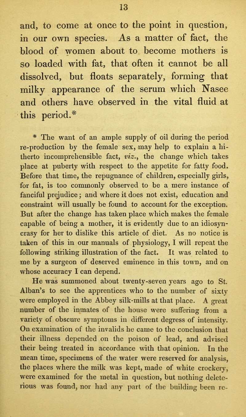 and, to come at once to the point in question, in our own species. As a matter of fact, the blood of women about to become mothers is so loaded with fat, that often it cannot be all dissolved, but floats separately, forming that milky appearance of the serum which Nasee and others have observed in the vital fluid at this period.* * The want of an ample supply of oil during the period re-production by the female sex, may help to explain a hi- therto incomprehensible fact, viz.^ the change which takes place at puberty with respect to the appetite for fatty food. Before that time, the repugnance of children, especially girls, for fat, is too commonly observed to be a mere instance of fanciful prejudice; and where it does not exist, education and constraint will usually be found to account for the exception. But after the change has taken place which makes the female capable of being a mother, it is evidently due to an idiosyn- crasy for her to dislike this article of diet. As no notice is taken of this in our manuals of physiology, I will repeat the following striking illustration of the fact. It was related to me by a surgeon of deserved eminence in this town, and on whose accuracy I can depend. He was summoned about twenty-seven years ago to St. Alban’s to see the apprentices who to the number of sixty were employed in the Abbey silk-mills at that place. A great number of the inmates of the house were suffering from a variety of obscure symptoms in different degress of intensity. On examination of the invalids he came to the conclusion that their illness depended on the poison of lead, and advised their being treated in accordance with that opinion. In the mean time, specimens of the water were reserved for analysis, the places where the milk was kept, made of white crockery, were examined for the metal in question, but nothing delete- rious was found, nor had any part of the building been re-