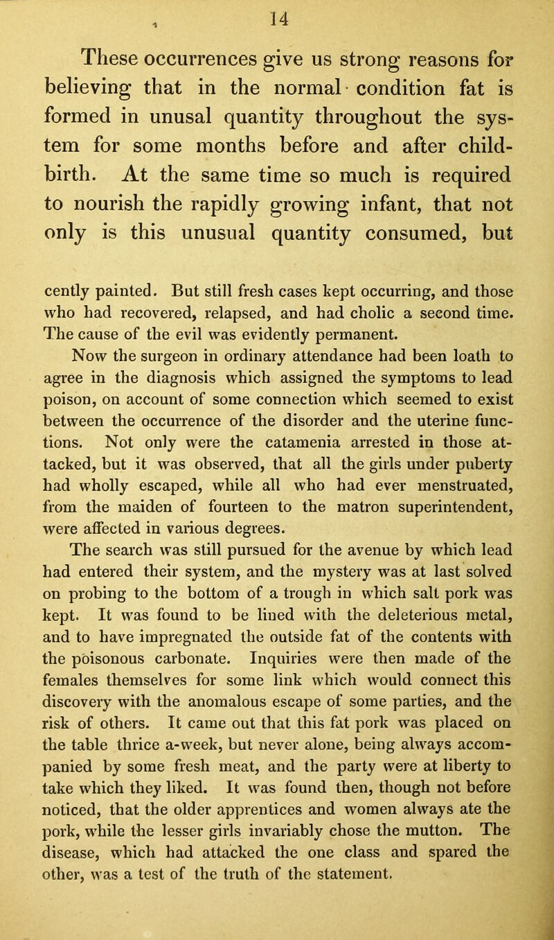 These occurrences give us strong reasons for believing that in the normal condition fat is formed in unusal quantity throughout the sys- tem for some months before and after child- birth. At the same time so much is required to nourish the rapidly growing infant, that not only is this unusual quantity consumed, but cently painted. But still fresh cases kept occurring, and those who had recovered, relapsed, and had cholic a second time. The cause of the evil was evidently permanent. Now the surgeon in ordinary attendance had been loath to agree in the diagnosis which assigned the symptoms to lead poison, on account of some connection which seemed to exist between the occurrence of the disorder and the uterine func- tions. Not only were the catamenia arrested in those at- tacked, but it was observed, that all the girls under puberty had wholly escaped, while all who had ever menstruated, from the maiden of fourteen to the matron superintendent, were affected in various degrees. The search was still pursued for the avenue by which lead had entered their system, and the mystery was at last solved on probing to the bottom of a trough in which salt pork was kept. It was found to be lined with the deleterious metal, and to have impregnated the outside fat of the contents with the poisonous carbonate. Inquiries were then made of the females themselves for some link which would connect this discovery with the anomalous escape of some parties, and the risk of others. It came out that this fat pork was placed on the table thrice a-week, but never alone, being always accom- panied by some fresh meat, and the party were at liberty to take which they liked. It was found then, though not before noticed, that the older apprentices and women always ate the pork, while the lesser girls invariably chose the mutton. The disease, which had attacked the one class and spared the other, was a test of the truth of the statement.