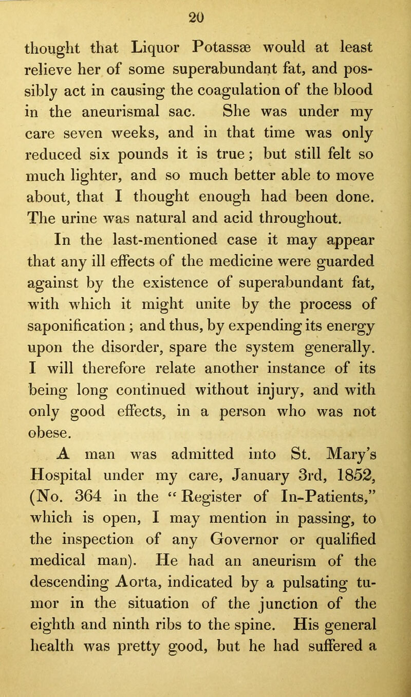 thought that Liquor Potassse would at least relieve her of some superabundant fat, and pos- sibly act in causing the coagulation of the blood in the aneurismal sac. She was under my care seven weeks, and in that time was only reduced six pounds it is true; but still felt so much lighter, and so much better able to move about, that I thought enough had been done. The urine was natural and acid throughout. In the last-mentioned case it may appear that any ill effects of the medicine were guarded against by the existence of superabundant fat, w'ith which it might unite by the process of saponification; and thus, by expending its energy upon the disorder, spare the system generally. I will therefore relate another instance of its being long continued without injury, and with only good effects, in a person who was not obese. A man was admitted into St. Mary’s Hospital under my care, January 3rd, 1852, (No. 364 in the “ Register of In-Patients,” which is open, I may mention in passing, to the inspection of any Governor or qualified medical man). He had an aneurism of the descending Aorta, indicated by a pulsating tu- mor in the situation of the junction of the eighth and ninth ribs to the spine. His general health was pretty good, but he had suffered a