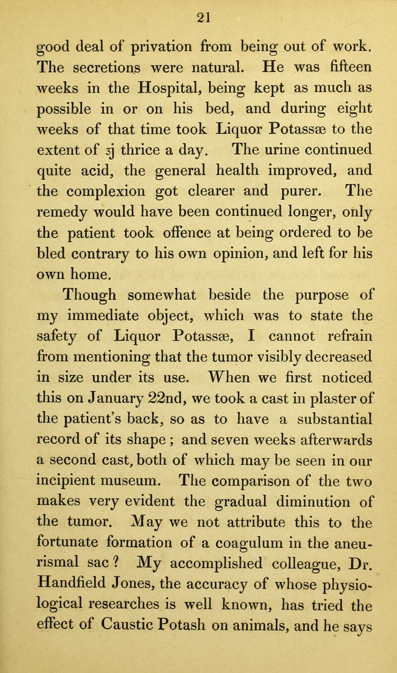 good deal of privation from being out of work. The secretions were natural. He was fifteen weeks in the Hospital, being kept as much as possible in or on his bed, and during eight weeks of that time took Liquor Potassae to the extent of sj thrice a day. The urine continued quite acid, the general health improved, and the complexion got clearer and purer. The remedy would have been continued longer, only the patient took offence at being ordered to be bled contrary to his own opinion, and left for his own home. Though somewhat beside the purpose of my immediate object, which was to state the safety of Liquor Potassae, I cannot refrain from mentioning that the tumor visibly decreased in size under its use. When we first noticed this on January 22nd, we took a cast in plaster of the patient’s back, so as to have a substantial record of its shape; and seven weeks afterwards a second cast, both of which may be seen in our incipient museum. The comparison of the two makes very evident the gradual diminution of the tumor. May we not attribute this to the fortunate formation of a coagulum in the aneu- rismal sac ? My accomplished colleague. Dr. Handheld Jones, the accuracy of whose physio- logical researches is well known, has tried the effect of Caustic Potash on animals, and he says