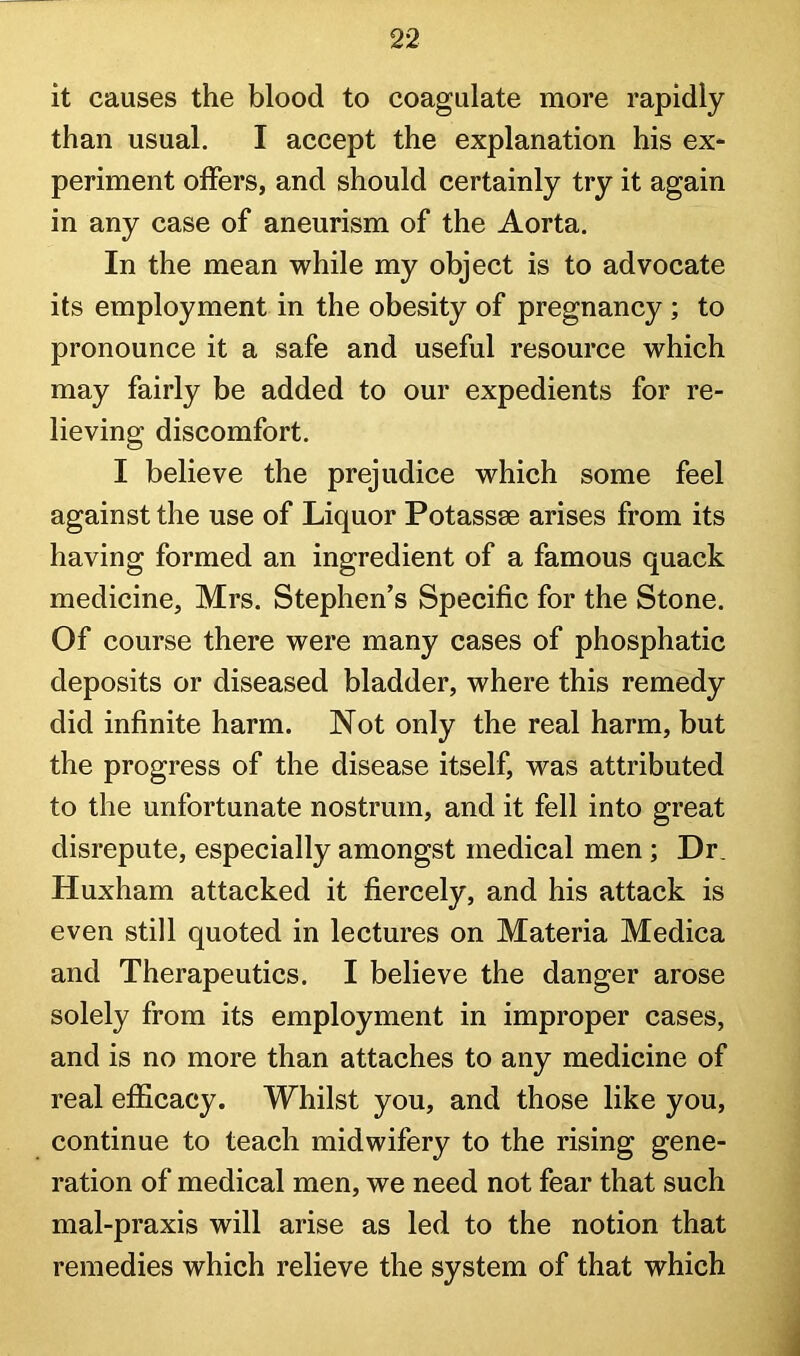 it causes the blood to coagulate more rapidly than usual. I accept the explanation his ex- periment offers, and should certainly try it again in any case of aneurism of the Aorta. In the mean while my object is to advocate its employment in the obesity of pregnancy; to pronounce it a safe and useful resource which may fairly be added to our expedients for re- lieving discomfort. I believe the prejudice which some feel against the use of Liquor Potassse arises from its having formed an ingredient of a famous quack medicine, Mrs. Stephen’s Specific for the Stone. Of course there were many cases of phosphatic deposits or diseased bladder, where this remedy did infinite harm. Not only the real harm, but the progress of the disease itself, was attributed to the unfortunate nostrum, and it fell into great disrepute, especially amongst medical men; Dr. Huxham attacked it fiercely, and his attack is even still quoted in lectures on Materia Medica and Therapeutics. I believe the danger arose solely from its employment in improper cases, and is no more than attaches to any medicine of real efficacy. Whilst you, and those like you, continue to teach midwifery to the rising gene- ration of medical men, we need not fear that such mal-praxis will arise as led to the notion that remedies which relieve the system of that which