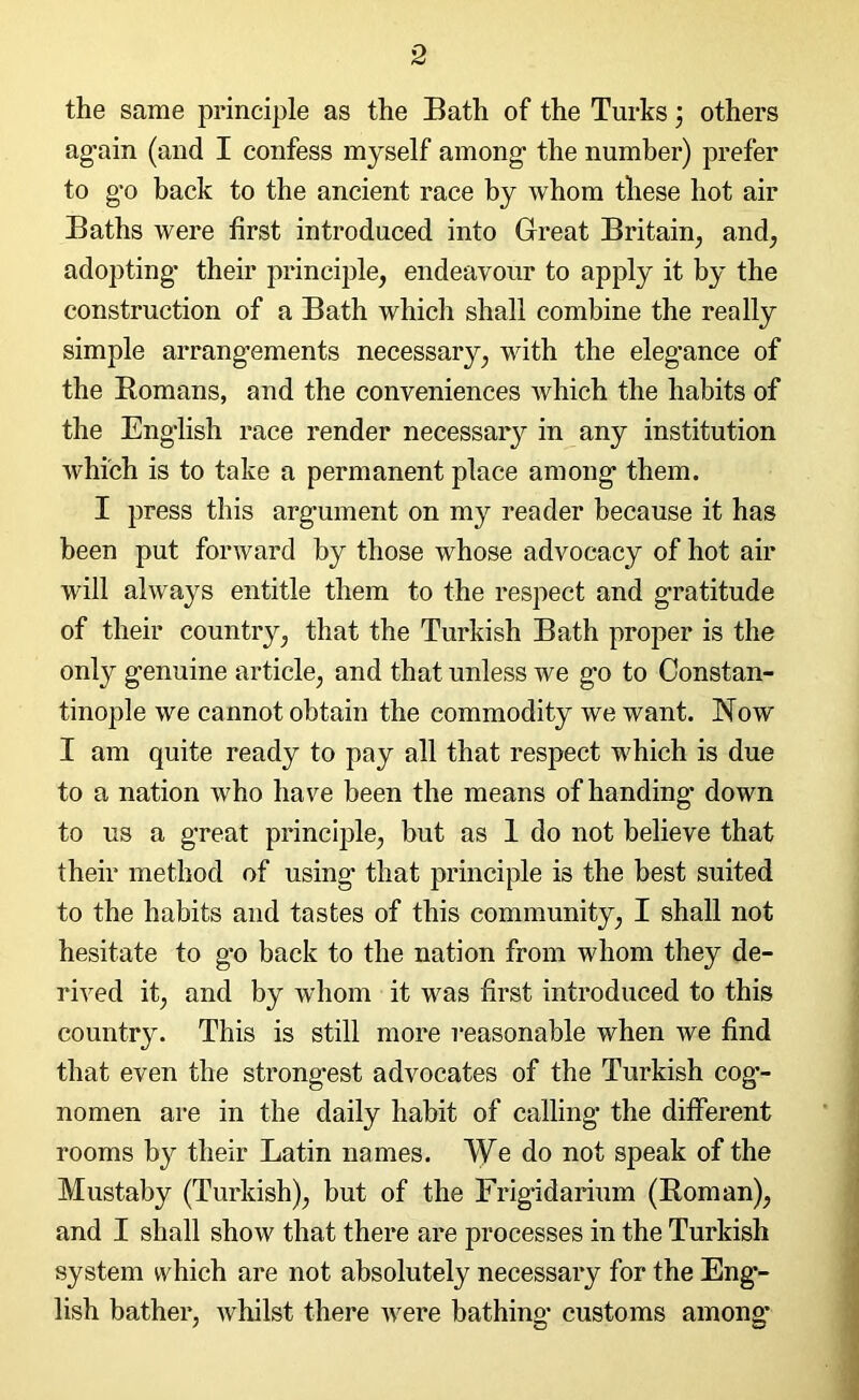 the same principle as the Bath of the Turks; others again (and I confess myself among the number) prefer to go back to the ancient race by whom these hot air Baths were first introduced into Great Britain, and, adopting their principle, endeavour to apply it by the construction of a Bath which shall combine the really simple arrangements necessary, with the elegance of the Romans, and the conveniences which the habits of the English race render necessary in any institution which is to take a permanent place among them. I press this argument on my reader because it has been put forward by those whose advocacy of hot air will always entitle them to the respect and gratitude of their country, that the Turkish Bath proper is the only genuine article, and that unless we go to Constan- tinople we cannot obtain the commodity we want. Now I am quite ready to pay all that respect which is due to a nation who have been the means of handing* down to us a great principle, but as 1 do not believe that their method of using that principle is the best suited to the habits and tastes of this community, I shall not hesitate to go back to the nation from whom they de- rived it, and by whom it was first introduced to this country. This is still more reasonable when we find that even the strongest advocates of the Turkish cog*- nomen are in the daily habit of calling the different rooms b}^ their Latin names. We do not speak of the Mustaby (Turkish), but of the Frigidarium (Roman), and I shall show that there are processes in the Turkish system which are not absolutely necessary for the Eng- lish bather, whilst there were bathing customs among*
