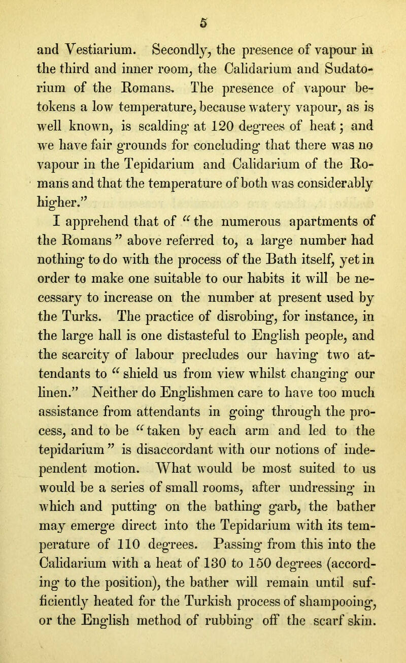and Yestiarium. Secondly, the presence of vapour in the third and inner room, the Oalidarium and Sudato- rium of the Romans. The presence of vapour be- tokens a low temperature, because watery vapour, as is well known, is scalding- at 120 degrees of heat ; and we have fair grounds for concluding that there was no vapour in the Tepidarium and Oalidarium of the Ro- mans and that the temperature of both was considerably hig-her.” I apprehend that of u the numerous apartments of the Romans ” above referred to, a large number had nothing to do with the process of the Rath itself, yet in order to make one suitable to our habits it will be ne- cessary to increase on the number at present used by the Turks. The practice of disrobing, for instance, in the large hall is one distasteful to English people, and the scarcity of labour precludes our having two at- tendants to u shield us from view whilst changing our linen.” Neither do Englishmen care to have too much assistance from attendants in going through the pro- cess, and to be u taken by each arm and led to the tepidarium ” is disaccordant with our notions of inde- pendent motion. What would be most suited to us would be a series of small rooms, after undressing in which and putting on the bathing- garb, the bather may emerge direct into the Tepidarium with its tem- perature of 110 degrees. Passing from this into the Oalidarium with a heat of 130 to 150 degrees (accord- ing to the position), the bather will remain until suf- ficiently heated for the Turkish process of shampooing-, or the English method of rubbing off the scarf skin.