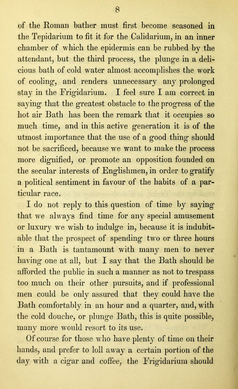 of the Roman bather must first become seasoned in the Tepidarium to fit it for the Calidarium, in an inner chamber of which the epidermis can be rubbed by the attendant, hut the third process, the plunge in a deli- cious bath of cold water almost accomplishes the work of cooling, and renders unnecessary any prolonged stay in the Frigidarium. I feel sure I am correct in saying that the greatest obstacle to the progress of the hot air Bath has been the remark that it occupies so much time, and in this active generation it is of the utmost importance that the use of a good thing should not be sacrificed, because we want to make the process more dignified, or promote an opposition founded on the secular interests of Englishmen, in order to gratify a political sentiment in favour of the habits of a par- ticular race. I do not reply to this question of time by saying that we always find time for any special amusement or luxury we wish to indulge in, because it is indubit- able that the prospect of spending two or three hours in a Bath is tantamount with many men to never having one at all, but I say that the Bath should be afforded the public in such a manner as not to trespass too much on their other pursuits, and if professional men could be only assured that they could have the Bath comfortably in an hour and a quarter, and, with the cold douche, or plunge Bath, this is quite possible, many more would resort to its use. Of course for those who have plenty of time on their hands, and prefer to loll away a certain portion of the day with a cigar and coffee, the Frigidarium should