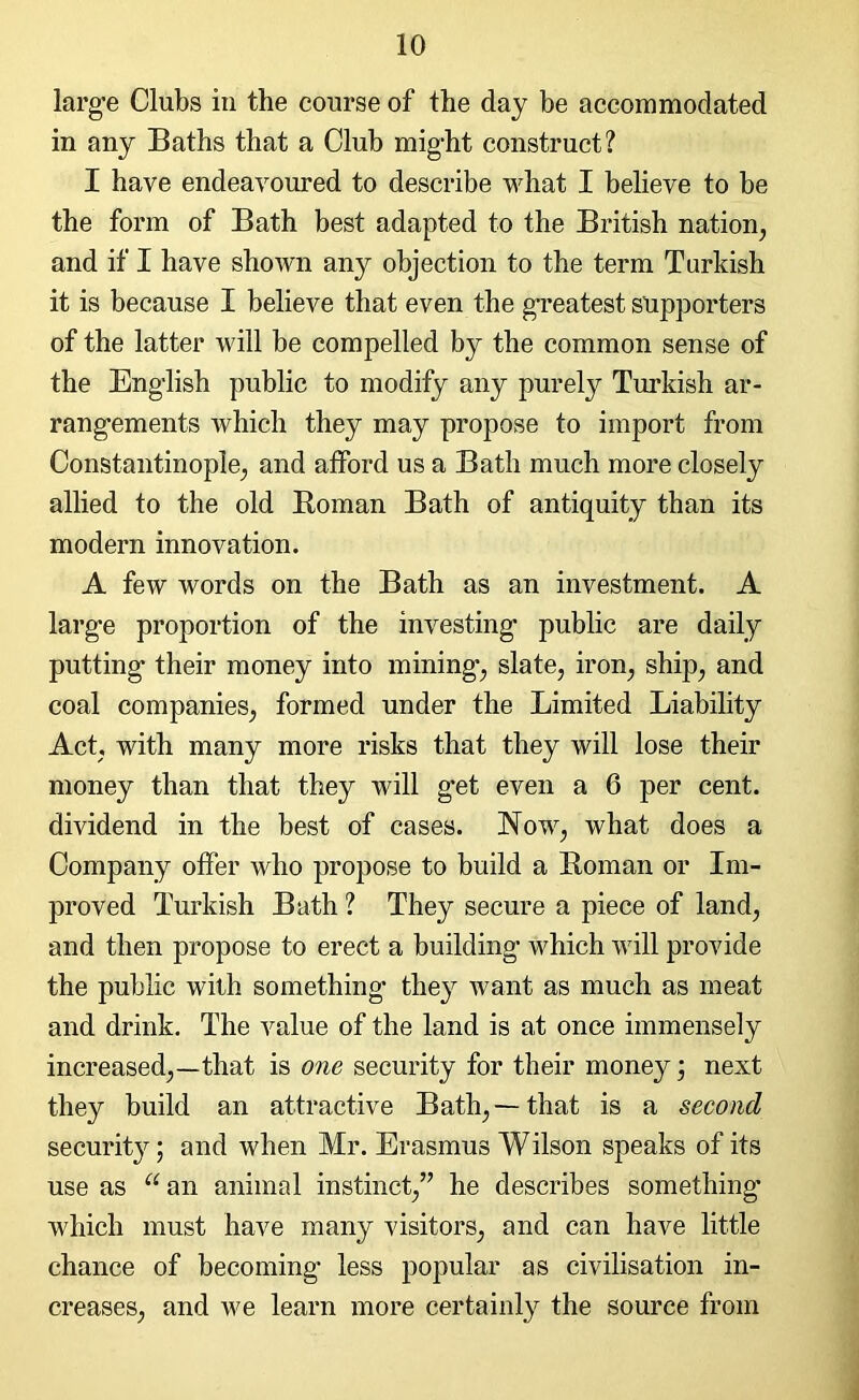 large Clubs in the course of the day be accommodated in any Baths that a Club might construct? I have endeavoured to describe what I believe to be the form of Bath best adapted to the British nation, and if I have shown any objection to the term Turkish it is because I believe that even the greatest supporters of the latter will be compelled by the common sense of the English public to modify any purely Turkish ar- rangements which they may propose to import from Constantinople, and afford us a Bath much more closely allied to the old Roman Bath of antiquity than its modern innovation. A few words on the Bath as an investment. A large proportion of the investing public are daily putting their money into mining, slate, iron, ship, and coal companies, formed under the Limited Liability Act, with many more risks that they will lose their money than that they will get even a 6 per cent, dividend in the best of cases. Now, what does a Company offer who propose to build a Roman or Im- proved Turkish Bath ? They secure a piece of land, and then propose to erect a building which will provide the public with something they want as much as meat and drink. The value of the land is at once immensely increased,—that is one security for their money; next they build an attractive Bath,—that is a second securhw; and when Mr. Erasmus Wilson speaks of its use as “ an animal instinct,” he describes something which must have many visitors, and can have little chance of becoming less popular as civilisation in- creases, and we learn more certainly the source from