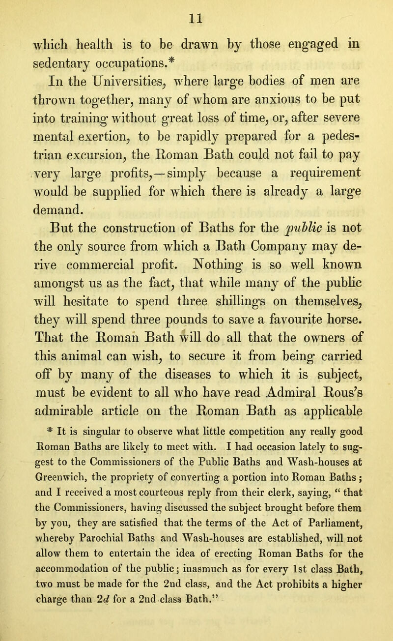 which health is to be drawn by those engaged in sedentary occupations.* In the Universities, where large bodies of men are thrown together, many of whom are anxious to be put into training1 without great loss of time, or, after severe mental exertion, to be rapidly prepared for a pedes- trian excursion, the Roman Bath could not fail to pay very large profits,—simply because a requirement would be supplied for which there is already a large demand. But the construction of Baths for the public is not the only source from which a Bath Company may de- rive commercial profit. Nothing is so well known amongst us as the fact, that while many of the public will hesitate to spend three shillings on themselves, they will spend three pounds to save a favourite horse. That the Roman Bath will do all that the owners of this animal can wish, to secure it from being carried off by many of the diseases to which it is subject, must be evident to all who have read Admiral Rous’s admirable article on the Roman Bath as applicable * It is singular to observe what little competition any really good Roman Baths are likely to meet with. I had occasion lately to sug- gest to the Commissioners of the Public Baths and Wash-houses at Greenwich, the propriety of converting a portion into Roman Baths ; and I received a most courteous reply from their clerk, saying, “ that the Commissioners, having discussed the subject brought before them by you, they are satisfied that the terms of the Act of Parliament, whereby Parochial Baths and Wash-houses are established, will not allow them to entertain the idea of erecting Roman Baths for the accommodation of the public; inasmuch as for every 1st class Bath, two must be made for the 2nd class, and the Act prohibits a higher charge than 2d for a 2nd class Bath.”