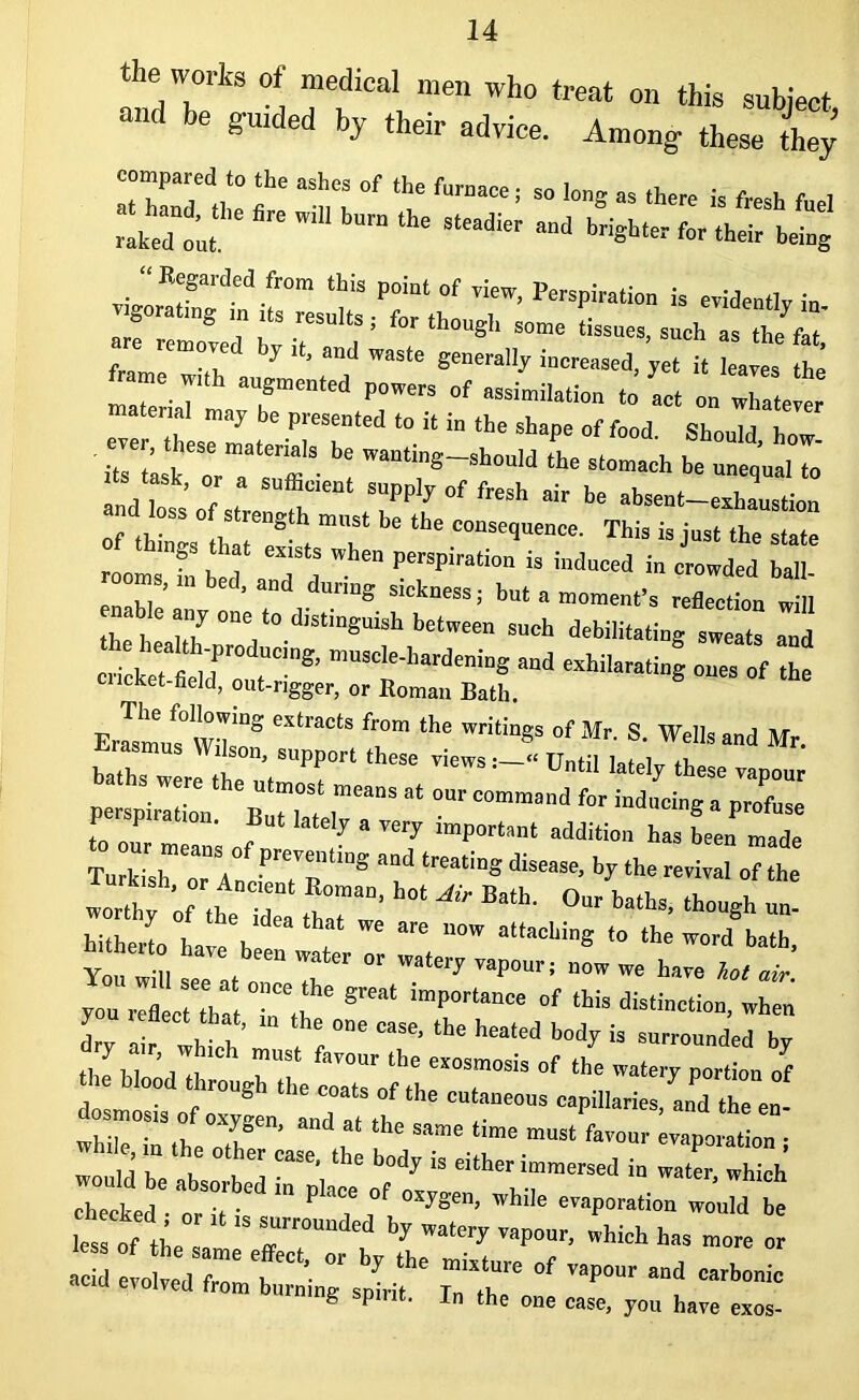 *ed?rkS “d “fCa* me Wh° treat 011 this subject, and be guided by their advice. Among these they f “7 °f ^ fraa“ ■ » ** >3 there is fresh fuel raked o'* mU bm ‘he SleadiCT ”d for their being v%OTXtdi“ P;:ttb°' 'f’ Fer^ * evidently iu. 5 7 esults ’ for though some tissues, such as thp fat are remove, by it, and waste generally increased, yet it leaves the fame,,, f-M powers of assimilation L on wTa,e!e material may be presented to it in the shape of food Shm 11 h b: L•£* andToss’of t T S”P^ of fesh * be absent-exhaustion of things th,T?5 t mT * lbe ““^“OOOO- This is jus, the state rooms ?„ be I T a ” penTiration « hrdneed in crowded ball- ms, bed, and dnrmg sickness, but a moment’s reflection will able any one to distinguish between such debilitating sweats and c'“r^ muscle-hardening and exhilarating ones of the cucket-field, out-rigger, or Boman Bath. The following extracts from the writings of Mr. S. Wells and Mr balT Wr-SPP°n theSe Until lately thl van perspiration 'b Tw l”'*” “ °m C°mmand ^ ind,,cine a Profuse P P . But lately a very important addition has been made Tu kUh orlnc77,iD8 7 lreati“S diSe”Se- bT ‘ha»*- <* «be zt; 2z f;,:::ot ^ Bath-0ur b-ths- ib°“*b - hitherto have b r “°W altMliin* t0 ,he word bath, Yonw H , Water °r WalelT ™P°tfa tow we have lot air you reflect T,7 ‘T^ ^ when / enect that, in the one case, the heated body is surrounded bv feu Hie coats ot the cutaneous capillaries and osmosis of oxygen, and at the same time must favour evaporation ■ 5S Ith: °7; T*tha body is either immersed in watm. wth cheeked „7t P T ,°f °Wn> bi,e '™P»ation would be les of tL “d by '’aP°”’ which has more or «;tig r;r;f—-— & P • In the one case, you have exos-