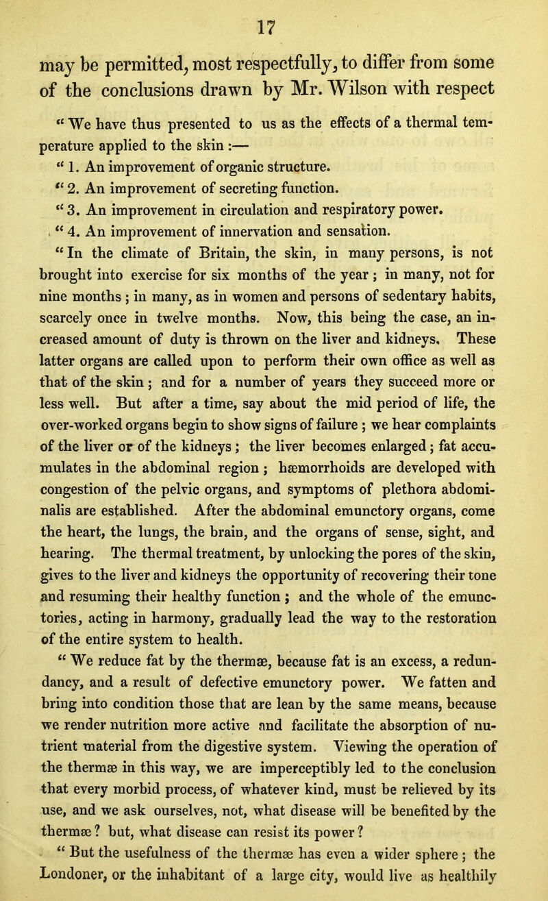 may be permitted, most respectfully, to differ from some of the conclusions drawn by Mr. Wilson with respect ,£ We have thus presented to us as the effects of a thermal tem- perature applied to the skin :— t£ 1. An improvement of organic structure. “ 2. An improvement of secreting function. t£ 3. An improvement in circulation and respiratory power. ££ 4. An improvement of innervation and sensation. ££ In the climate of Britain, the skin, in many persons, is not brought into exercise for six months of the year ; in many, not for nine months ; in many, as in women and persons of sedentary habits, scarcely once in twelve months. Now, this being the case, an in- creased amount of duty is thrown on the liver and kidneys. These latter organs are called upon to perform their own office as well as that of the skin ; and for a number of years they succeed more or less well. But after a time, say about the mid period of life, the over-worked organs begin to show signs of failure ; we hear complaints of the liver or of the kidneys; the liver becomes enlarged; fat accu- mulates in the abdominal region ; haemorrhoids are developed with congestion of the pelvic organs, and symptoms of plethora abdomi- nalis are established. After the abdominal emunctory organs, come the heart, the lungs, the brain, and the organs of sense, sight, and hearing. The thermal treatment, by unlocking the pores of the skin, gives to the liver and kidneys the opportunity of recovering their tone and resuming their healthy function ; and the whole of the emunc- tories, acting in harmony, gradually lead the way to the restoration of the entire system to health. “ We reduce fat by the thermae, because fat is an excess, a redun- dancy, and a result of defective emunctory power. We fatten and bring into condition those that are lean by the same means, because we render nutrition more active and facilitate the absorption of nu- trient material from the digestive system. Viewing the operation of the thermae in this way, we are imperceptibly led to the conclusion that every morbid process, of whatever kind, must be relieved by its use, and we ask ourselves, not, what disease will be benefited by the thermae 1 but, what disease can resist its power ? ££ But the usefulness of the thermae has even a wider sphere ; the Londoner, or the inhabitant of a large city, would live as healthily