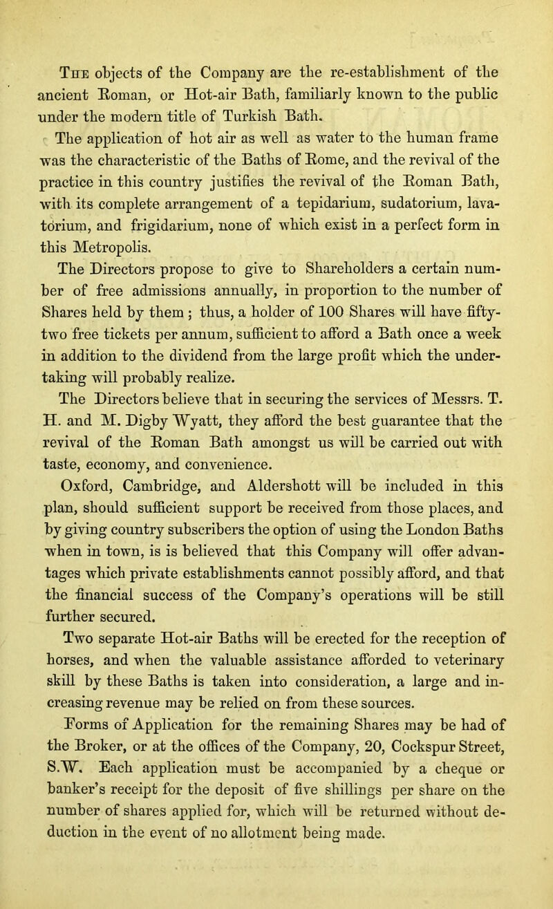 The objects of the Company are the re-establishment of the ancient Roman, or Hot-air Bath, familiarly known to the public under the modern title of Turkish Bath. The application of hot air as well as water to the human frame was the characteristic of the Baths of Rome, and the revival of the practice in this country justifies the revival of the Roman Bath, with its complete arrangement of a tepidarium, sudatorium, lava- torium, and frigidarium, none of which exist in a perfect form in this Metropolis. The Directors propose to give to Shareholders a certain num- ber of free admissions annually, in proportion to the number of Shares held by them ; thus, a holder of 100 Shares will have fifty- two free tickets per annum, sufficient to afford a Bath once a week in addition to the dividend from the large profit which the under- taking will probably realize. The Directors believe that in securing the services of Messrs. T. H. and M. Digby Wyatt, they afford the best guarantee that the revival of the Roman Bath amongst us will be carried out with taste, economy, and convenience. Oxford, Cambridge, and Aldershott will be included in this plan, should sufficient support be received from those places, and by giving country subscribers the option of using the London Baths when in town, is is believed that this Company will offer advan- tages which private establishments cannot possibly afford, and that the financial success of the Company’s operations will be still further secured. Two separate Hot-air Baths will be erected for the reception of horses, and when the valuable assistance afforded to veterinary skill by these Baths is taken into consideration, a large and in- creasing revenue may be relied on from these sources. Forms of Application for the remaining Shares may be had of the Broker, or at the offices of the Company, 20, Cockspur Street, S.W, Each application must be accompanied by a cheque or banker’s receipt for the deposit of five shillings per share on the number of shares applied for, which will be returned without de- duction in the event of no allotment being made.