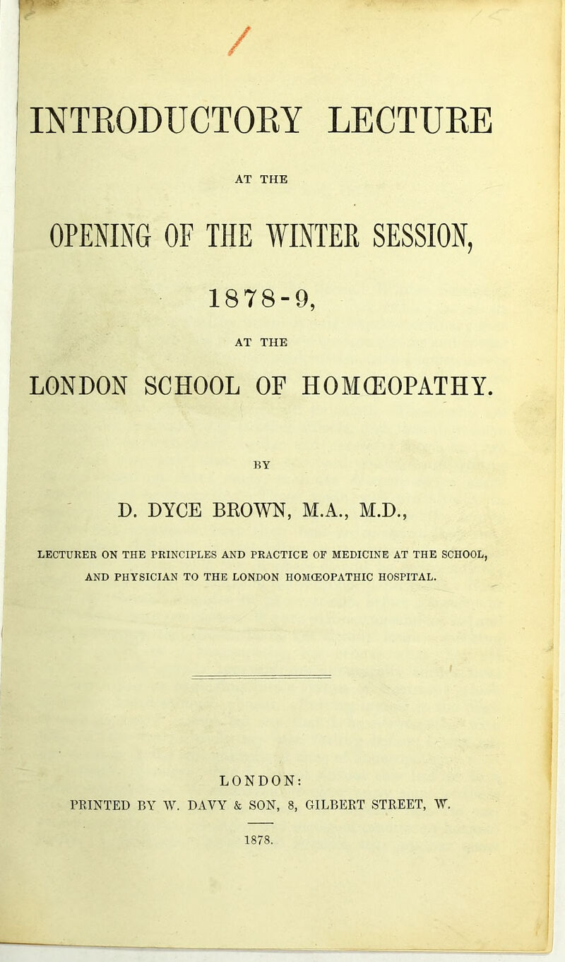 INTRODUCTORY LECTURE AT THE OPENING OF THE WINTER SESSION, 1878-9, AT THE LONDON SCHOOL OF HOMCEOPATHY. BY D. DYCE BROWN, M.A., M.D., LECTURER ON THE PRINCIPLES AND PRACTICE OF MEDICINE AT THE SCHOOL, AND PHYSICIAN TO THE LONDON HOMCEOPATHIC HOSPITAL. LONDON: PRINTED BY W. DAVY & SON, 8, GILBERT STREET, W. 1878.