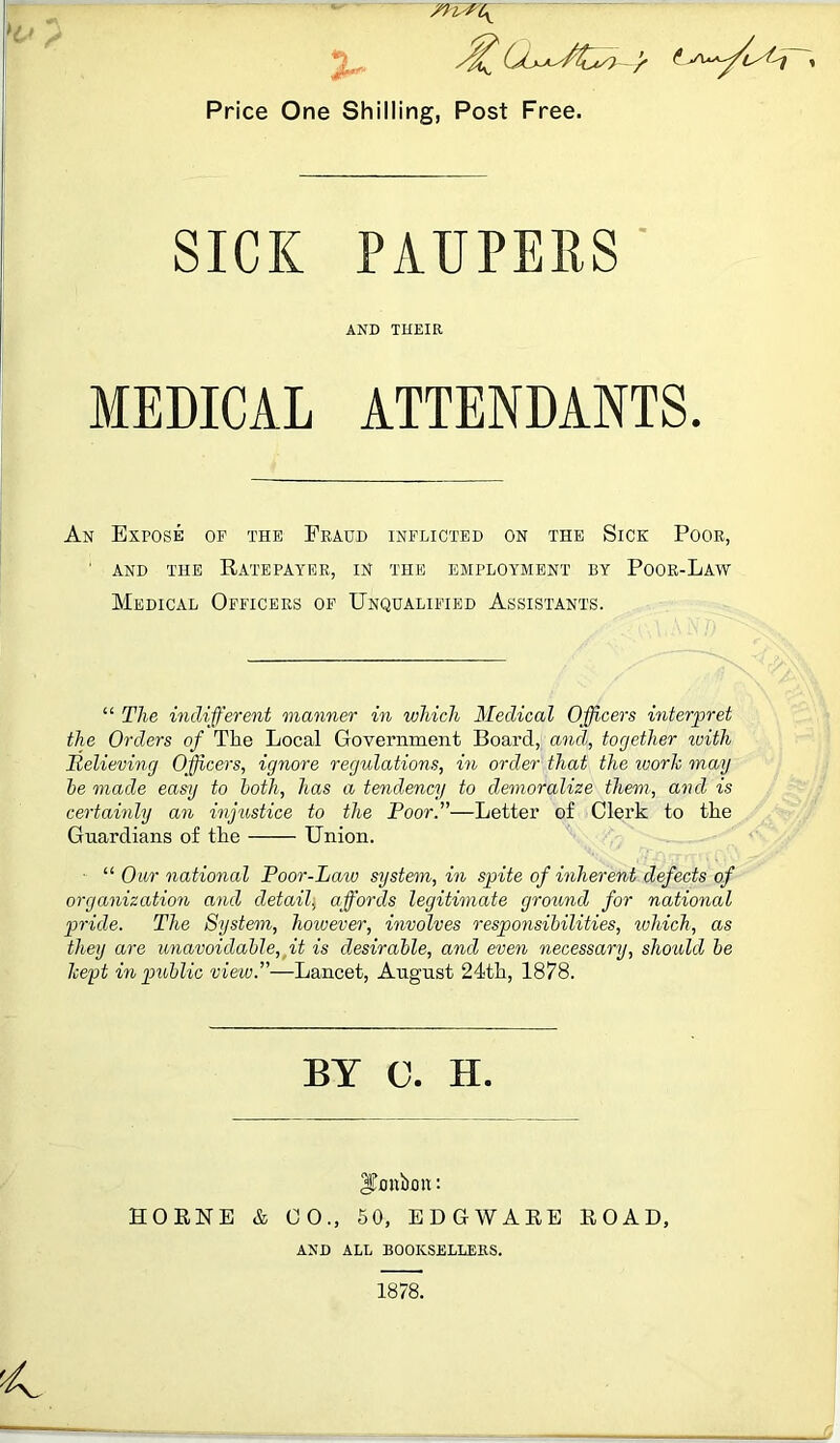 m&zff Price One Shilling, Post Free. SICK PAUPERS AND THEIR MEDICAL ATTENDANTS. An Expose op the Fraud inflicted on the Sice Poor, 1 and the Ratepayer, in the employment by Poor-Law Medical Officers of Unqualified Assistants. “ The indifferent manner in which Medical Officers interpret the Orders of The Local Government Board, and, together with Relieving Officers, ignore regulations, in order that the work may be made easy to both, has a tendency to demoralize them, and is certainly an injustice to the Poor.”—Letter of Clerk to the Guardians of the Union. “ Our national Poor-Law system, in spite of inherent defects of organization and detail, affords legitimate ground for national pride. The System, however, involves responsibilities, ivhich, as they are unavoidable, it is desirable, and even necessary, should be kept in public view.”—Lancet, August 24th, 1878. BY C. H. ITmibon: HORNE & GO., 50, EDGWARE ROAD, AND ALL BOOKSELLERS. 1878.