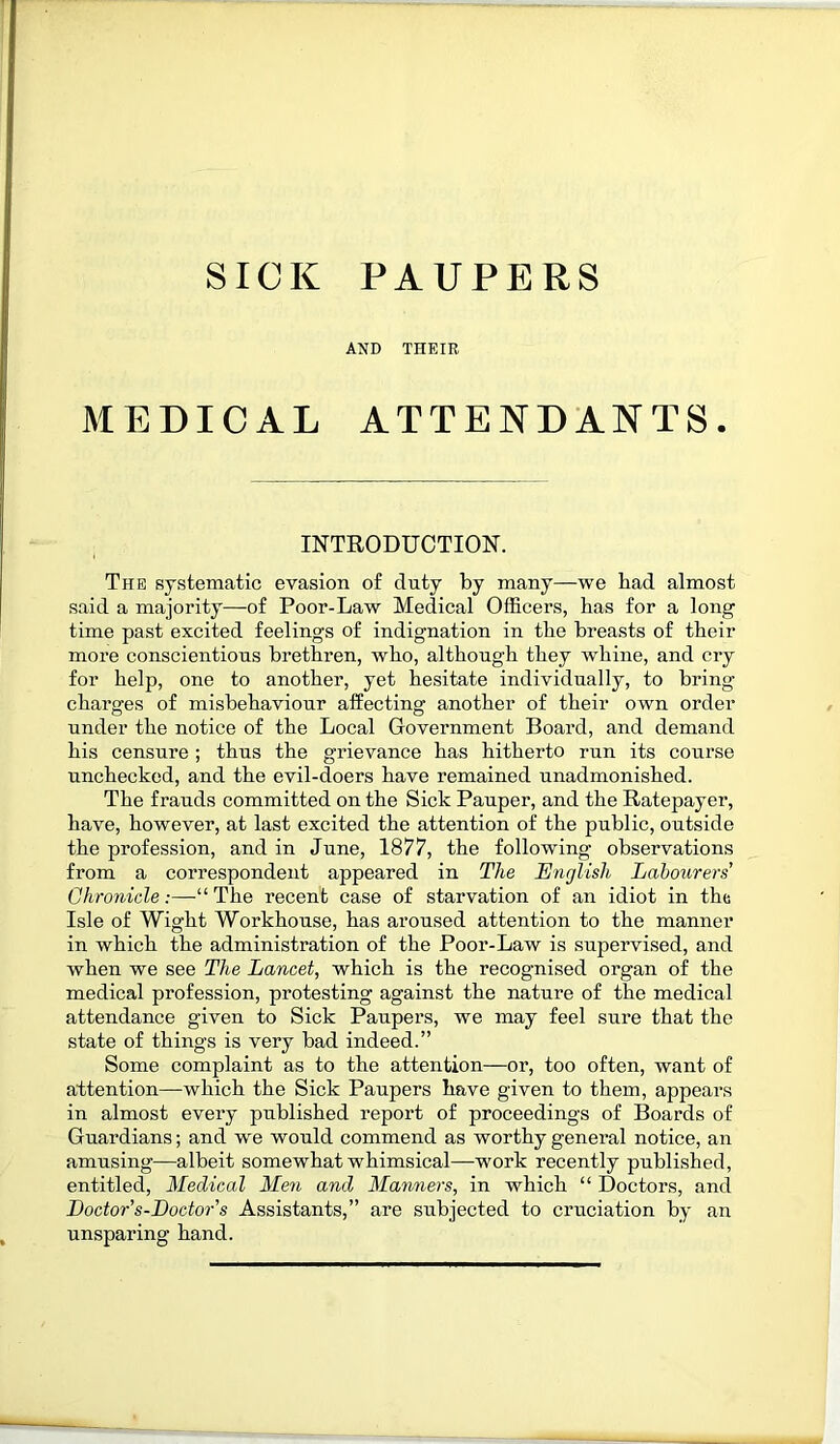 SICK PAUPERS AND THEIR MEDICAL ATTENDANTS. INTRODUCTION. The systematic evasion of clnty by many—we bad almost said a majority—of Poor-Law Medical Officers, has for a long time past excited feelings of indignation in the breasts of their more conscientious brethren, who, although they whine, and cry for help, one to another, yet hesitate individually, to bring charges of misbehaviour affecting another of their own order under the notice of the Local Government Board, and demand his censure ; thus the grievance has hitherto run its course unchecked, and the evil-doers have remained unadmonished. The frauds committed on the Sick Pauper, and the Ratepayer, have, however, at last excited the attention of the public, outside the profession, and in June, 1877, the following observations from a correspondent appeared in The English Labourers’ Chronicle:—“The recent case of starvation of an idiot in the Isle of Wight Workhouse, has aroused attention to the manner in which the administration of the Poor-Law is supervised, and when we see The Lancet, which is the recognised organ of the medical profession, protesting against the nature of the medical attendance given to Sick Paupers, we may feel sure that the state of things is very bad indeed.” Some complaint as to the attention—or, too often, want of attention—which the Sick Paupers have given to them, appears in almost every published report of proceedings of Boards of Guardians; and we would commend as worthy general notice, an amusing—albeit somewhat whimsical—work recently published, entitled, Medical Men and Manners, in which “ Doctors, and Loctor s-Doctor's Assistants,” are subjected to cruciation by an unsparing hand.