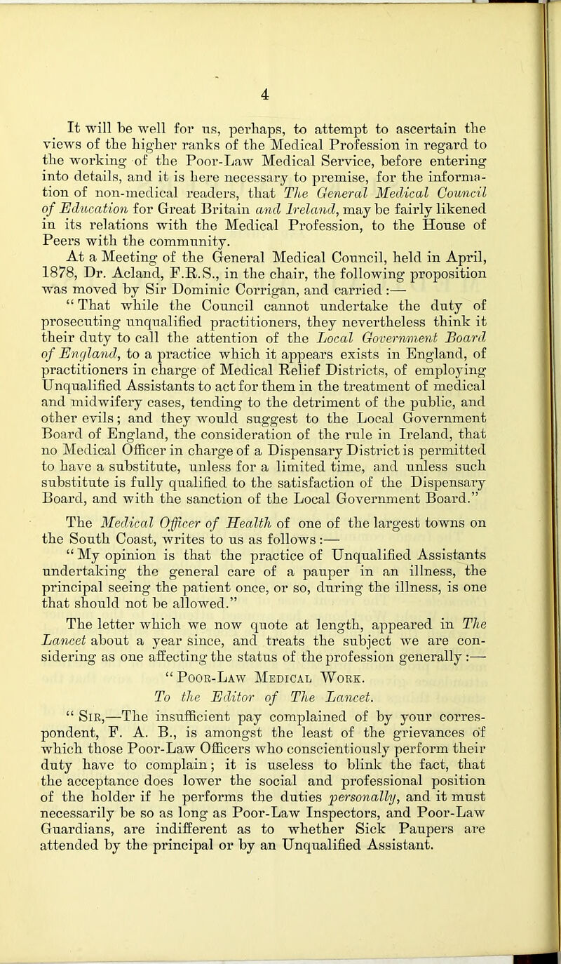 It will be well for us, perhaps, to attempt to ascertain the views of the higher ranks of the Medical Profession in regard to the working of the Poor-Law Medical Service, before entering into details, and it is here necessary to premise, for the informa- tion of non-medical readers, that The General Medical Council of Education for Great Britain and Ireland, may be fairly likened in its relations with the Medical Profession, to the House of Peers with the community. At a Meeting of the General Medical Council, held in April, 1878, Dr. Acland, F.R.S., in the chair, the following proposition was moved by Sir Dominic Corrigan, and carried:—• “ That while the Council cannot undertake the duty of prosecuting unqualified practitioners, they nevertheless think it their duty to call the attention of the Local Government Board of England, to a practice which it appears exists in England, of practitioners in charge of Medical Relief Districts, of employing Unqualified Assistants to act for them in the treatment of medical and midwifery cases, tending to the detriment of the public, and other evils; and they would suggest to the Local Government Board of England, the consideration of the rule in Ireland, that no Medical Officer in charge of a Dispensary District is permitted to have a substitute, unless for a limited time, and unless such substitute is fully qualified to the satisfaction of the Dispensary Board, and with the sanction of the Local Government Board.” The Medical Officer of Health of one of the largest towns on the South Coast, writes to us as follows:— “ My opinion is that the practice of Unqualified Assistants undertaking the general care of a pauper in an illness, the principal seeing the patient once, or so, during the illness, is one that should not be allowed.” The letter which we now quote at length, appeared in The Lancet about a year since, and treats the subject we are con- sidering as one affecting the status of the profession generally :— “ Poor-Law Medical Work. To the Editor of The Lancet. “ Sir,—The insufficient pay complained of by your corres- pondent, F. A. B., is amongst the least of the grievances of which those Poor-Law Officers who conscientiously perform their duty have to complain; it is useless to blink the fact, that the acceptance does lower the social and professional position of the holder if he performs the duties personally, and it must necessarily be so as long as Poor-Law Inspectors, and Poor-Law Guardians, are indifferent as to whether Sick Paupers are attended by the principal or by an Unqualified Assistant.