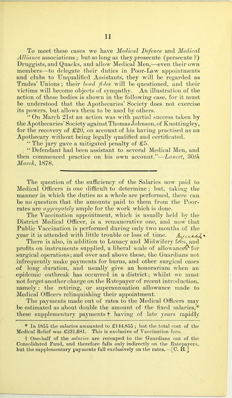 To meet these cases we have Medical Defence and Medical Alliance associations ; but so long as they prosecute (persecute?) Druggists, and Quacks, and allow Medical Men,—even their own members—to delegate their duties in Poor-Law appointments and clubs to Unqualified Assistants, they will be regarded as Trades’ Unions ; their bond fid.es will be questioned, and their victims will become objects of sympathy. An illustration of the action of these bodies is shown in the following case, for it must be understood that the Apothecaries’ Society does not exercise its powers, but allows them to be used by others. “ On March 21st an action was with partial success taken by the Apothecaries’ Society against Thomas Johnson, of Ivnottingley, for the recovery of £20, on account of his having practised as an Apothecary without being legally qualified and certificated. “ The jury gave a mitigated penalty of £5. , “ Defendant had been assistant to several Medical Men, and then commenced practice on his own account.”—Lancet, 30th March, 1878. The question of the sufficiency of the Salaries now paid to Medical Officers is one difficult to determine ; but, taking the manner in which the duties as a whole are performed, there can be no question that the amounts paid to them from the Poor- rates are aggregately ample for the work which is done. The Vaccination appointment, which is usually held by the District Medical Officer, is a remunerative one, and now that Public Vaccination is performed during only two months of the year it is attended with little trouble or loss of time. » There is also, in addition to Lunacy and Midwifery fees, and profits on instruments supplied, a liberal scale of allowances^ for surgical operations; and over and above these, the Guardians not infrequently make payments for burns, and other surgical cases of long duration, and usually give an honorarium when an epidemic outbreak has occurred in a district; whilst we must not forget another charge on the Ratepayer of recent introduction, namely : the retiring, or superannuation allowance made to Medical Officers relinquishing their appointment. The payments made out of rates to the Medical Officers may be estimated as about double the amount of the fixed salaries,* these supplementary payments f having of late years rapidly * In 1855 the salaries amounted to £144,855 ; but the total cost of the Medical Belief was £231,681. This is exclusive of Vaccination fees. T One-half of the salaries are recouped to the Guardians out of the Consolidated Fund, and therefore falls only indirectly on the Ratepayers, but the supplementary payments fall exclusively on the rates.—[C. H.j