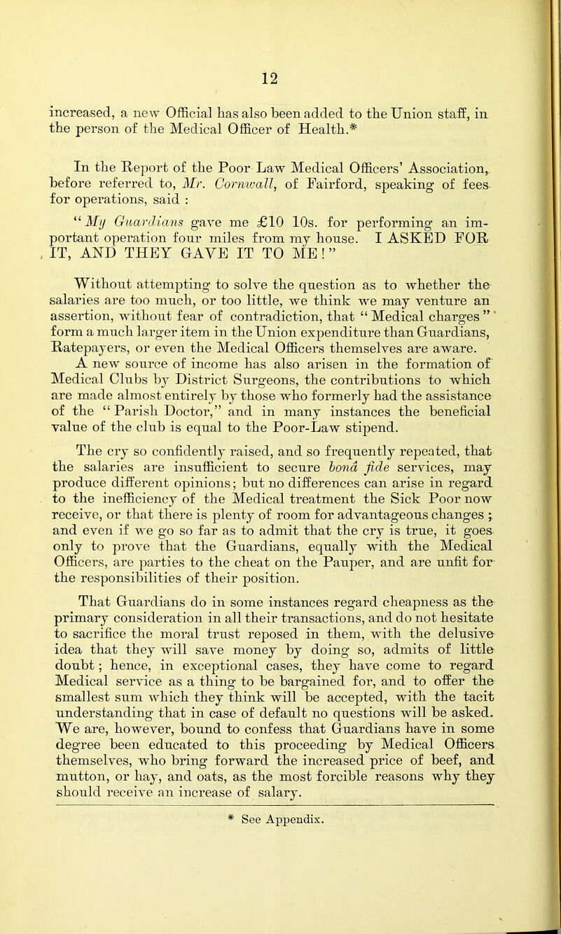 increased, a new Official has also been added to the Union staff, in the person of the Medical Officer of Health.* In the Report of the Poor Law Medical Officers’ Association, before referred to, Mr. Cornwall, of Fair ford, speaking of fees for operations, said : “ My Guardians gave me £10 10s. for performing an im- portant operation four miles from my house. I ASKED FOR , IT, AND THEY GAVE IT TO ME ! ” Without attempting to solve the question as to whether the salaries are too much, or too little, we think we may venture an assertion, without fear of contradiction, that “ Medical charges ”' form a much larger item in the Union expenditure than Guardians, Ratepayers, or even the Medical Officers themselves are aware. A new source of income has also arisen in the formation of Medical Chibs by District Surgeons, the contributions to which are made almost entirely by those who formerly had the assistance of the “Parish Doctor,” and in many instances the beneficial value of the club is equal to the Poor-Law stipend. The cry so confidently raised, and so frequently repeated, that the salaries are insufficient to secure bond fide services, may produce different opinions; but no differences can arise in regard to the inefficiency of the Medical treatment the Sick Poor now receive, or that there is plenty of room for advantageous changes ; and even if we go so far as to admit that the cry is true, it goes only to prove that the Guardians, equally with the Medical Officers, are parties to the cheat on the Pauper, and are unfit for the responsibilities of their position. That Guardians do in some instances regard cheapness as the primary consideration in all their transactions, and do not hesitate to sacrifice the moral trust reposed in them, with the delusive idea that they will save money by doing so, admits of little doubt; hence, in exceptional cases, they have come to regard Medical service as a thing to be bargained for, and to offer the smallest sum which they think will be accepted, with the tacit understanding that in case of default no questions will be asked. We are, however, bound to confess that Guardians have in some degree been educated to this proceeding by Medical Officers themselves, w'ho bring forward the increased price of beef, and mutton, or hay, and oats, as the most forcible reasons why they should receive an increase of salary.