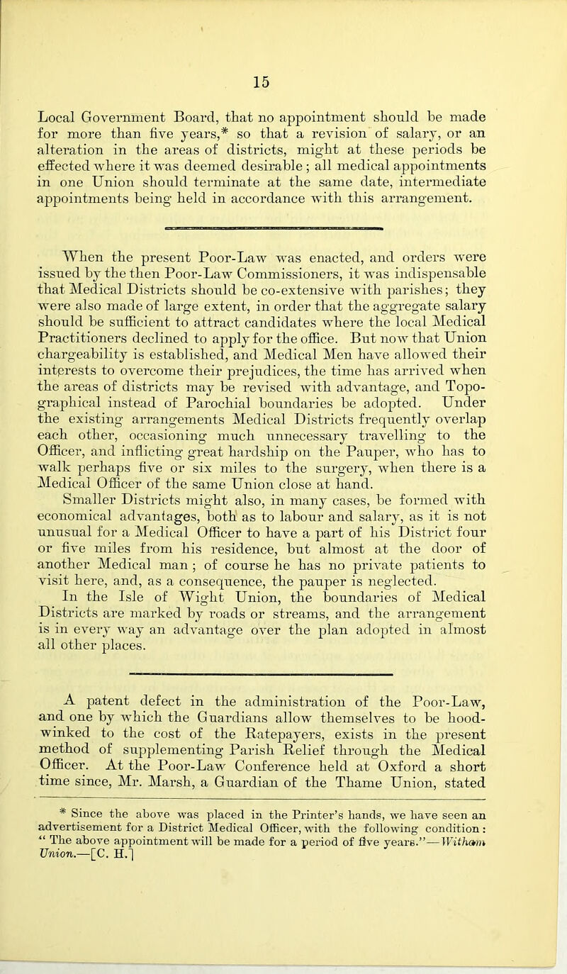 Local Government Board, tliat no appointment should be made for more than five years,* so that a revision of salary, or an alteration in the areas of districts, mig’ht at these periods be effected where it was deemed desirable ; all medical appointments in one Union should terminate at the same date, intermediate appointments being held in accordance with this arrangement. When the present Poor-Law was enacted, and orders were issued by the then Poor-Law Commissioners, it -was indispensable that Medical Districts should be co-extensive with parishes; they were also made of large extent, in order that the aggregate salary should be sufficient to attract candidates where the local Medical Practitioners declined to apply for the office. But now that Union chargeability is established, and Medical Men have allowed their interests to overcome their prejudices, the time has arrived when the areas of districts may be revised with advantage, and Topo- graphical instead of Parochial boundaries be adopted. Under the existing arrangements Medical Districts frequently overlap each other, occasioning much unnecessary travelling to the Officer, and inflicting great hardship on the Pauper, who has to walk perhaps five or six miles to the surgery, when there is a Medical Officer of the same Union close at hand. Smaller Districts might also, in many cases, be formed with economical advantages, both as to labour and salary, as it is not unusual for a Medical Officer to have a part of his District four or five miles from his residence, but almost at the door of another Medical man ; of course he has no private patients to visit here, and, as a consequence, the pauper is neglected. In the Isle of Wight Union, the boundaries of Medical Districts are marked by roads or streams, and the arrangement is in every way an advantage over the plan adopted in almost all other places. A patent defect in the administration of the Poor-Law, and one by which the Guardians allow themselves to be hood- winked to the cost of the Ratepayers, exists in the present method of supplementing Parish Relief through the Medical Officer. At the Poor-Law Conference held at Oxford a short time since, Mr. Marsh, a Guardian of the Thame Union, stated * Since the above was placed in the Printer’s hands, we have seen an advertisement for a District Medical Officer, with the following condition : “ The above appointment will be made for a period of five years.”—Witham Union.—[C. H.j
