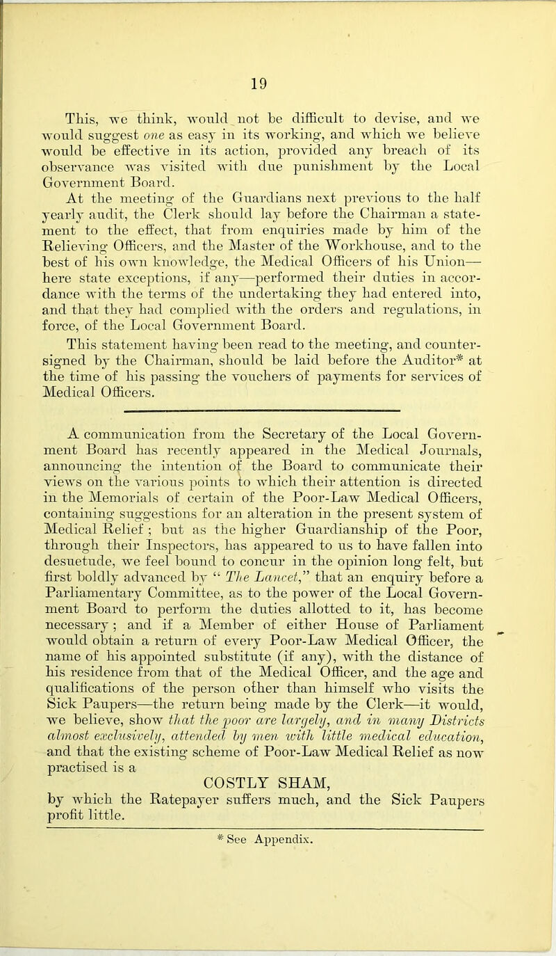 This, we think, would not he difficult to devise, and we would suggest one as easy in its working, and which we believe would be effective in its action, provided any breach of its observance was visited with due punishment by the Local Government Board. At the meeting of the Guardians next previous to the half yearly audit, the Clerk should lay before the Chairman a state- ment to the effect, that from enquiries made by him of the Relieving Officers, and the Master of the Workhouse, and to the best of his own knowledge, the Medical Officers of his Union— here state exceptions, if any—performed their duties in accor- dance with the terms of the undertaking they had entered into, and that they had complied with the orders and regulations, in force, of the Local Government Board. This statement having been read to the meeting, and counter- signed by the Chairman, should be laid before the Auditor* at the time of his passing the vouchers of payments for services of Medical Officers. A communication from the Secretary of the Local Govern- ment Board has recently appeared in the Medical Journals, announcing the intention of the Board to communicate their views on the various points to which their attention is directed in the Memorials of certain of the Poor-Law Medical Officers, containing suggestions for an alteration in the present system of Medical Relief ; but as the higher Guardianship of the Poor, through their Inspectors, has appeared to us to have fallen into desuetude, we feel bound to concur in the opinion long felt, but first boldly advanced by “ The Lancet,” that an enquiry before a Parliamentary Committee, as to the power of the Local Govern- ment Board to perform the duties allotted to it, has become necessary; and if a Member of either House of Parliament would obtain a return of every Poor-Law Medical Officer, the name of his appointed substitute (if any), with the distance of his residence from that of the Medical Officer, and the age and qualifications of the person other than himself who visits the Sick Paupers—the return being made by the Clerk—it would, we believe, show that the poor are largely, and in many Districts almost exclusively, attended ly men with little medical education, and that the existing scheme of Poor-Law Medical Relief as now practised is a COSTLY SHAM, by which the Ratepayer suffers much, and the Sick Paupers profit little.