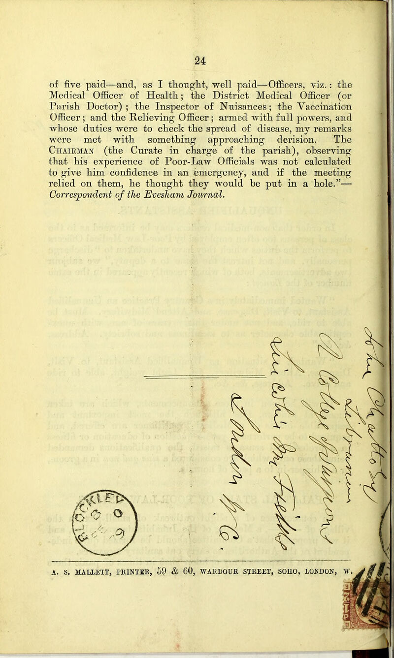 of five paid—and, as I thought, well paid—Officers, viz.: the Medical Officer of Health; the District Medical Officer (or Parish Doctor); the Inspector of Nuisances; the Vaccination Officer; and the Relieving Officer ; armed with full powers, and whose duties were to check the spread of disease, my remarks were met with something approaching derision. The Chairman (the Curate in charge of the parish), observing that his experience of Poor-Law Officials was not calculated to give him confidence in an emergency, and if the meeting relied on them, he thought they would be put in a hole.”— Correspondent of tlie Evesham Journal.