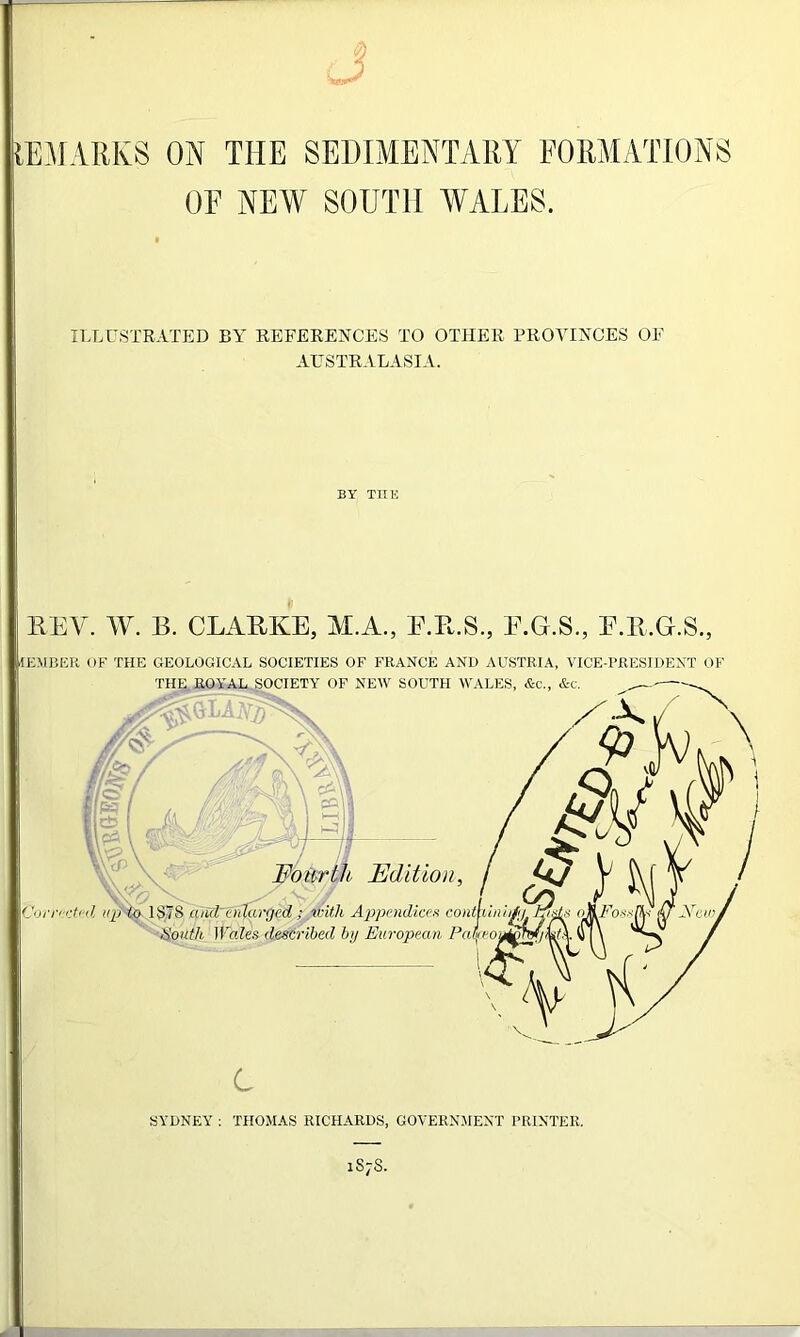 J IEMARKS ON THE SEDIMENTARY FORMATIONS OF NEW SOUTH WALES. ILLUSTRATED BY REFERENCES TO OTHER PROVINCES OF AUSTRALASIA. REV. W. B. CLARKE, M.A., E.R.S., E.G.S., E.R.G.S., Member of the geological societies of France and Austria, vice-president of THE ROYAL SOCIETY OF NEW SOUTH WALES, &c., &c. ^ X -X / X Q / Edition, Appendices South Wales described by Europear, <up to ISIS and' ciilarged ; with Appendices contLini/, >% s o&Fos'Pv $ A ■opean Pai/eou^U/Qc V*W C SYDNEY : THOMAS RICHARDS, GOVERNMENT PRINTER. 1S7S.