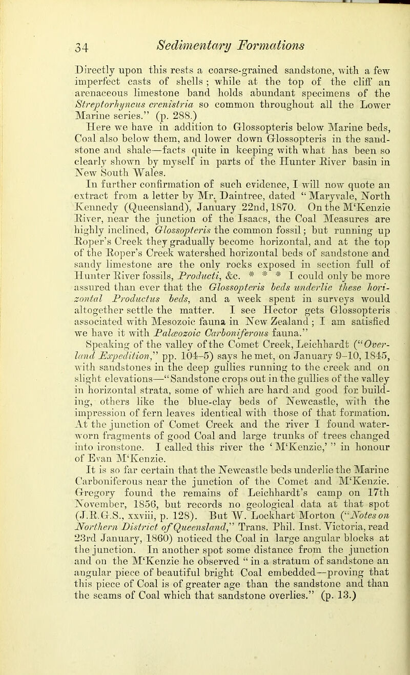 Directly upon this rests a coarse-grained sandstone, with a few imperfect casts of shells ; while at the top of the cliff an arenaceous limestone band holds abundant specimens of the Streptorhyncus crenistria so common throughout all the Lower Marine series.” (p. 28S.) Here we have in addition to Glossopteris below Marine beds, Coal also below them, and lower down Glossopteris in the sand- stone and shale—facts quite in keeping with what has been so clearly shown by myself in parts of the Hunter Eiver basin in New South Wales. In further confirmation of such evidence, I will now quote an extract from a letter by Mr. Daintree, dated “ Mary vale, North Kennedy (Queensland), January 22nd, 1870. On the M'Kenzie Liver, near the junction of the Isaacs, the Coal Measures are highly inclined, Glossopteris the common fossil; but running up Soper’s Creek they gradually become horizontal, and at the top of the Eoper’s Creek watershed horizontal beds of sandstone and sandy limestone are the only rocks exposed in section full of Hunter Eiver fossils, Producti, &c. * * * I could only be more assured than ever that the Glossopteris beds underlie these hori- zontal Productus beds, and a week spent in surveys would altogether settle the matter. I see Hector gets Glossopteris associated with Mesozoic fauna in New Zealand ; I am satisfied we have it with Palceozoic Carboniferous fauna.” Speaking of the valley of the Comet Creek, Leichhardt (“ Over- land Expedition, pp. 104-5) says he met, on January 9-10, 1845, with sandstones in the deep gullies running to the creek and on slight elevations—-“Sandstone crops out in the gullies of the valley in horizontal strata, some of which are hard and good for build- ing, others like the blue-clay beds of Newcastle, with the impression of fern leaves identical with those of that formation. At the junction of Comet Creek and the river I found water- worn fragments of good Coal and large trunks of trees changed into ironstone. I called this river the ‘ M‘Kenzie,’ ” in honour of Evan M‘Kenzie. It is so far certain that the Newcastle beds underlie the Marine Carboniferous near the junction of the Comet and M'Kenzie. Gregory found the remains of Leichhardt’s camp on 17th November, 1856, but records no geological data at that spot (J.E.G.S., xxviii, p. 128). But W. Lockhart Morton (“Notes on Northern District of Queensland, Trans. Phil. Inst. Victoria, read 23rd January, 1860) noticed the Coal in large angular blocks at the junction. In another spot some distance from the junction and on the M'Kenzie he observed “ in a stratum of sandstone an angular piece of beautiful bright Coal embedded—proving that this piece of Coal is of greater age than the sandstone and than the seams of Coal which that sandstone overlies.” (p. 13.)