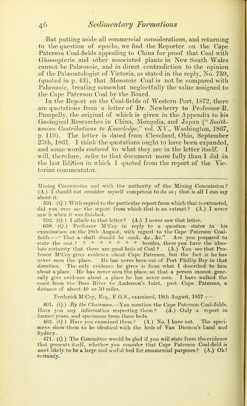 Bat putting aside all commercial considerations, and returning to the question of epochs, we find the Reporter on the Cape Paterson Coal-fields appealing to China for proof that Coal with G-lossopteris and other associated plants in New South Wales cannot be Palaeozoic, and in direct contradiction to the opinion of the Palaeontologist of Victoria, as stated in the reply, No. 759, (quoted in p. 43), that Mesozoic Coal is not be compared with Palaeozoic, treating somewhat neglectfully the value assigned to the Cape Paterson Coal by the Board. In the Report on the Coal-fields of Western Port, 1872, there are quotations from a letter of Dr. Newberry to Professor R. Pumpelly, the original of which is given in the Appendix to his Geological Researches in China, Mongolia, and Japan (“ Smith- sonian Contributions to Knowledge,” vol. XV., Washington, 1867, p. 119). The letter is dated from Cleveland, Ohio, September 25th, 1861. 1 think the quotations ought to have been expanded, and some words restored to what they are in the letter itself. I will, therefore, refer to that document more fully than I did in the last Edition in which I quoted from the report of the Vic- torian commentator. Mining Commission and with the authority of the Mining Commission? (A.) I should not consider myself competent to do so; that is all I can say about it. 591. (Q.) With regard to the particular report from which that is extracted, did you ever sec the report from which that is an extract ? (A.) I never saw it when it was finished. 592. (Q.) I allude to that letter ? (A.) I never saw that letter. G38. (Q.) Professor M‘Coy in reply to a question states in his examination on the 18th August, with regard to the Cape Paterson Coal- fields :—“ That a shaft should be sunk, &c., &c.” Are you prepared to state the cost ?*###### besides, there you have the abso- lute certainty that there are good beds of Coal ? (A.) You see that Pro- fessor M‘Coy gives evidence about Cape Paterson, but the fact is he has never seen the place. He has never been out of Port Phillip Bay in that direction. The only evidence he gives is from what I described to him about a place. He has never seen the place, so that a person cannot gene- rally give evidence about a place he has never seen. I have walked the coast from the Bass River to Anderson’s Inlet, past Cape Paterson, a distance of about 40 or 50 miles. Frederick M'Coy, Esq., F.G-.S., examined, 18th August, 1857 :— 4G1. (Q.) By the Chairman.—You mention the Cape Paterson Coal-fields. Have you any information respecting them ? (A.) Only a report in former years, and specimens from those beds. 462. (Q.) Have you examined them ? (A.) No, I have not. The speci- mens show them to be identical with the beds of Van Diemen’s Land and Sydney. 471. (Q.) The Committee would be glad if you will state from the evidence that presents itself, whether you consider that Cape Paterson Coal-field is most likely to be a large and useful bed for commercial purposes ? (A.) Oh! certainly.