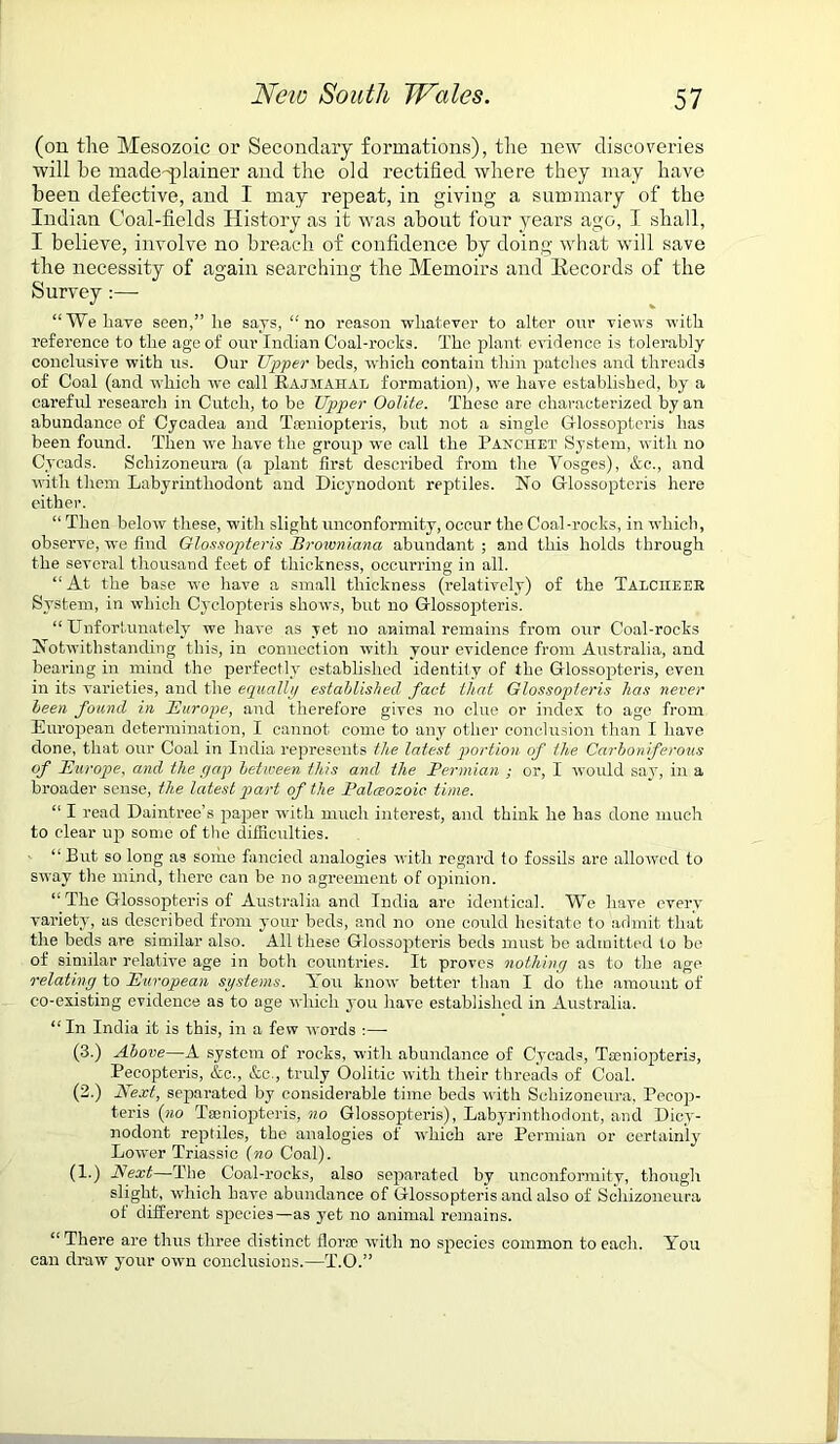 (on the Mesozoic or Secondary formations), the new discoveries will he made-plainer and the old rectified where they may have been defective, and I may repeat, in giving a summary of the Indian Coal-fields History as it was about four years ago, I shall, I believe, involve no breach of confidence by doing what will save the necessity of again searching the Memoirs and Records of the Survey :— “We have seen,” lie says, “no reason whatever to alter our views with reference to the age of our Indian Coal-rocks. The plant evidence is tolerably conclusive with us. Our Upper beds, which contain thin patches and threads of Coal (and which -we call Rajmahae formation), we have established, by a careful research in Cutcli, to be Upper Oolite. These are characterized by an abundance of Cycadea and Taeniopteris, but not a single Gtossopteris has been found. Then wre have the group we call the Panchet System, with no Cycads. Schizoneura (a plant first described from the Vosges), &e., and with them Labyrintliodont and Dicynodont reptiles. No G-lossopteris here either. “ Then below these, with slight unconformity, occur the Coal-rocks, in which, observe, we find Glossopteris Brownianci abundant ; and this holds through the several thousand feet of thickness, occurring in all. “ At the base we have a small thickness (relatively) of the Talciieer System, in which Cyclopteris shows, but no Glossopteris. “Unfortunately we have as yet no animal remains from our Coal-roeks Notwithstanding this, in connection with your evidence from Australia, and bearing in mind the perfectly established identity of the Glossopteris, even in its varieties, and the equally established fact that Glossopteris has never been found in Europe, and therefore gives no clue or index to age from European determination, I cannot come to any other conclusion than I have done, that our Coal in India represents the latest portion of the Carboniferous of Europe, and the gap between this and the Permian ; or, 1 would say, in a broader sense, the latest part of the Palaeozoic, time. “ I read Daintree’s paper with much interest, and think he has done much to clear up some of the difficulties. “ But so long as some fancied analogies with regard to fossils are allowed to sway the mind, there can be no agreement of opinion. “ The Glossopteris of Australia and India are identical. We have every variety, as described from your beds, and no one could hesitate to admit that the beds are similar also. All these Glossopteris beds must be admitted to be of similar relative age in both countries. It proves nothing as to the age relating to European systems. You know better than I do the amount of co-existing evidence as to age which you have established in Australia. “ In India it is this, in a few words :— (3.) Above—A system of rocks, with abundance of Cycads, Tamiopteris, Pecopteris, &c., &c., truly Oolitic with their threads of Coal. (2.) Next, separated by considerable time beds with Schizoneura, Pecop- teris (no Tseniopteris, no Glossopteris), Labyrintliodont, and Dicy- nodont reptiles, the analogies of which are Permian or certainly Lower Triassie (no Coal). (1.) Next—The Coal-rocks, also separated by unconformity, though slight, which have abundance of Glossopteris and also of Schizoneura of different species—as yet no animal remains. “ There are thus three distinct florae with no species common to each. You can draw your own conclusions.—T.O.”