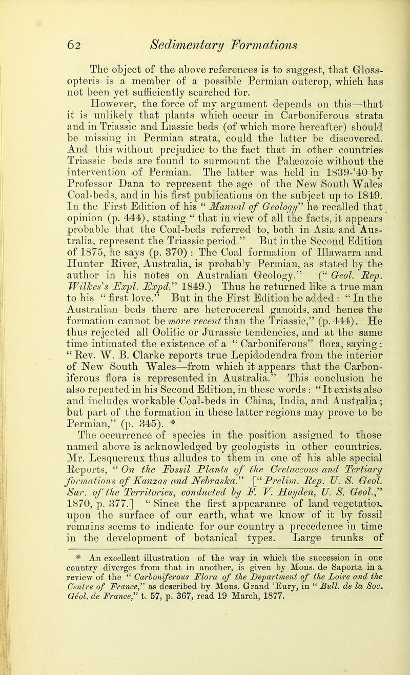 The object of the above references is to suggest, that Gloss- opteris is a member of a possible Permian outcrop, which has not been yet sufficiently searched for. However, the force of my argument depends on this—that it is unlikely that plants which occur in Carboniferous strata and in Triassic and Liassic beds (of which more hereafter) should be missing in Permian strata, could the latter be discovered. And this without prejudice to the fact that in other countries Triassic beds are found to surmount the Palaeozoic without the intervention of Permian. The latter was held in 1839-’40 by Professor Dana to represent the age of the New South Wales Coal-beds, and in his first publications on the subject up to 1849. In the First Edition of his “ Manual of Geology” he recalled that opinion (p. 444), stating “ that in view of all the facts, it appears probable that the Coal-beds referred to, both in Asia and Aus- tralia, represent the Triassic period.” But in the Second Edition of 1875, he says (p. 370) : The Coal formation of Illawarra and Hunter Eiver, Australia, is probaWy Permian, as stated by the author in his notes on Australian Geology.” (“ Geol. Rep. Wilkes's JExpl. Fxpd. 1849.) Thus he returned like a true man to his “ first love.” But in the First Edition he added : “ In the Australian beds there are heterocercal ganoids, and hence the formation cannot before recent than the Triassic,” (p.444). He thus rejected all Oolitic or Jurassic tendencies, and at the same time intimated the existence of a “ Carboniferous” flora, saying : “Rev. W. B. Clarke reports true Lepidodendra from the interior of New South Wales—from which it appears that the Carbon- iferous flora is represented in Australia.” This conclusion he also repeated in his Second Edition, in these words : “It exists also and includes workable Coal-beds in China, India, and Australia; but part of the formation in these latter regions may prove to be Permian,” (p. 345). * The occurrence of species in the position assigned to those named above is acknowledged by geologists in other countries. Mr. Lesquereux thus alludes to them in one of iris able special Reports, “ On the Fossil Flants of the Cretaceous and Tertiary formations of Kanzas and Nebraska. [“Prelim. Rep. JJ. S. Geol. Sur. of the Territories, conducted by F. V. FLayden, TJ. S. Geol.f 1870, p. 377.] “ Since the first appearance of land vegetation upon the surface of our earth, what we know of it by fossil remains seems to indicate for our country a precedence in time in the development of botanical types. Large trunks of * An excellent illustration of the way in which the succession in one country diverges from that in another, is given by Mons. de Saporta in a review of the “ Carboniferous Flora of the Department of the Loire and the Centre of France,” as described by Mons. Grand ’Eury, in “ Bull, de la Soc. Geol. de Francet. 57, p. 367, read 19 March, 1877.