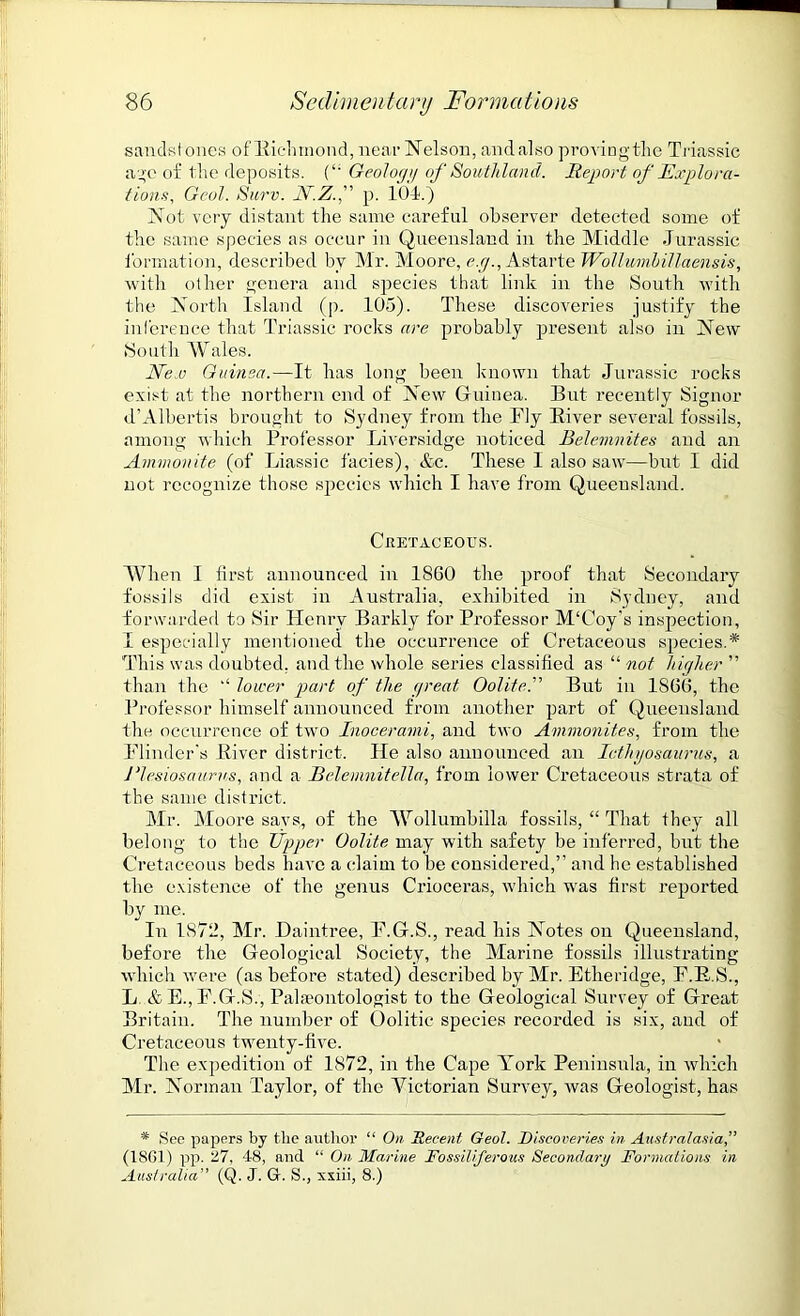 sandstones of Richmond, near Nelson, and also provingthe Triassic age of the deposits. (‘: Geology of Southland. Report of Explora- tions, Gcol. Surv. N.Z.f p. 101.) Not very distant the same careful observer detected some of the same species as occur in Queensland in the Middle Jurassic formation, described by Mr. Moore, e.g., Astarte Wollumhillaensis, with other genera and species that link in the South with the North Island (p. 105). These discoveries justify the inference that Triassic rocks are probably present also in New South Wales. New Guinea.—It has long been known that Jurassic rocks exist at the northern end of New Guinea. But recently Signor d’Albertis brought to Sydney from the Fly Biver several fossils, among which Professor Liversidge noticed Belemnites and an Ammonite (of Liassic facies), Ac. These I also saw—but I did not recognize those species which I have from Queensland. Cretaceous. When I first announced in 1860 the proof that Secondary fossils did exist in Australia, exhibited in Sydney, and forwarded to Sir Henry Barkly for Professor M'Coy’s inspection, I especially mentioned the occurrence of Cretaceous species.* This was doubted, and the whole series classified as “ not higher ” than the “ lower part of the great Oolite.” But in 1866, the Professor himself announced from another part of Queensland the occurrence of two Inocerami, and two Ammonites, from the Flinder's Biver district. He also announced an Iethy,osaunis, a Plesiosaurus, and a Relemnitella, from lower Cretaceous strata of the same district. Mr. Moore says, of the Wollumbilla fossils, “ That they all belong to the Upper Oolite may with safety be inferred, but the Cretaceous beds have a claim to be considered,” and he established the existence of the genus Crioceras, which was first reported by me. In 1872, Mr. Haintree, F.G.S., read his Notes on Queensland, before the Geological Society, the Marine fossils illustrating which were (as before stated) described by Mr. Etheridge, F.B.S., L &E.,F.G.S., Palaeontologist to the Geological Survey of Great Britain. The number of Oolitic species recorded is six, and of Cretaceous twenty-five. The expedition of 1872, in the Cape York Peninsula, in which Mr. Norman Taylor, of the Victorian Survey, was Geologist, has * See papers by the author “ On Decent Geol. Discoveries in Australasia,” (1SG1) pp. 27, 48, and “ On Marine Fossiliferous Secondary Formations in Australia” (Q. J. G. S., xsiii, 8.)