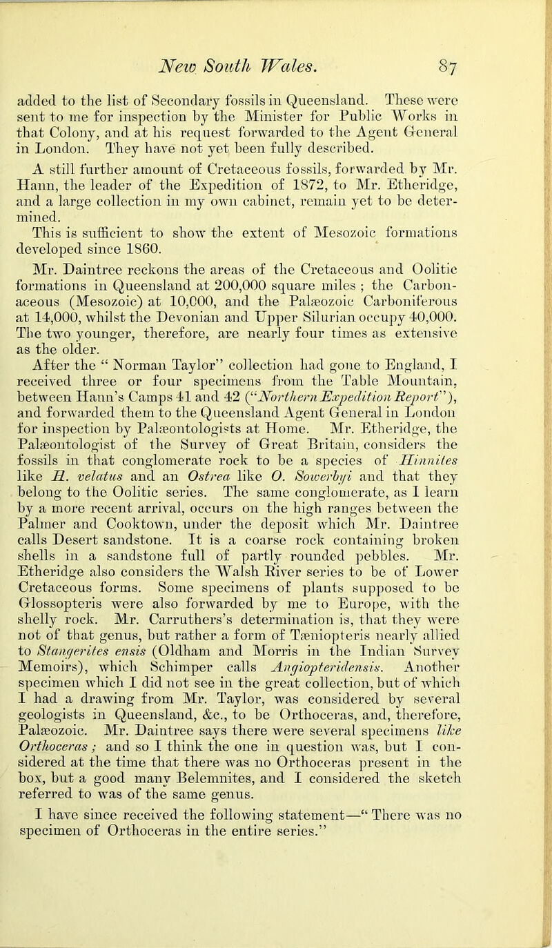 added to the list of Secondary fossils in Queensland. These were sent to me for inspection by the Minister for Public Works in that Colony, and at his request forwarded to the Ageut General in London. They have not yet been fully described. A still further amount of Cretaceous fossils, forwarded by Mr. Hann, the leader of the Expedition of 1S72, to Mr. Etheridge, and a large collection in my own cabinet, remain yet to be deter- mined. This is sufficient to show the extent of Mesozoic formations developed since 1860. Mr. Daintree reckons the areas of the Cretaceous and Oolitic formations in Queensland at 200,000 square miles ; the Carbon- aceous (Mesozoic) at 10,000, and the Palaeozoic Carboniferous at 11,000, whilst the Devonian and Upper Silurian occupy 10,000. The two younger, therefore, are nearly four times as extensive as the older. After the “ Norman Taylor” collection had gone to England, I received three or four specimens from the Table Mountain, between Hann’s Camps 11 and 12 (^‘Northern Expedition Report), and forwarded them to the Queensland Agent General in London for inspection by Palaeontologists at Home. Mr. Etheridge, the Palaeontologist of the Survey of Great Britain, considers the fossils in that conglomerate rock to be a species of Hinniles like H. velatus and an Ostrea like O. Sowerbgi and that they belong to the Oolitic series. The same conglomerate, as 1 learn by a more recent arrival, occurs on the high ranges between the Palmer and Cooktown, under the deposit which Mr. Daintree calls Desert sandstone. It is a coarse rock containing broken shells in a sandstone full of partly rounded pebbles. Air. Etheridge also considers the Walsh River series to be of Lower Cretaceous forms. Some specimens of plants supposed to be Gllossopteris were also forwarded by me to Europe, with the shelly rock. Mr. Carruthers’s determination is, that they were not of that genus, but rather a form of Tseniopteris nearly allied to Stangerites ensis (Oldham and Morris in the Indian Survey Memoirs), which Schimper calls Angiopteridensis. Another specimen which I did not see in the great collection, but of which I had a drawing from Air. Taylor, was considered by several geologists in Queensland, &c., to be Orthoceras, and, therefore, Palaeozoic. Mr. Daintree says there were several specimens like Orthoceras; and so I think the one in question was, but I con- sidered at the time that there was no Orthoceras present in the box, but a good many Belemnites, and I considered the sketch referred to was of the same genus. I have since received the following statement—“ There was no specimen of Orthoceras in the entire series.”