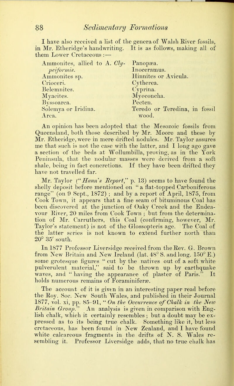 I have also received a list of the genera of Walsh River fossils, in Mr. Etheridge’s handwriting. It is as follows, making all of them Lower Cretaceous :— Ammonites, allied to A. Chj- peiformis. Ammonites sp. Orioceri. Belemnites. Myacites. Byssoarca. Solemva or Iridina. xirca. Panopaea. Inoceramus. Hinnites or Avicnla. Cytherea. Cyprina. Myoconcha. Pecten. Teredo or Teredina, in fossil wood. An opinion has been adopted that the Mesozoic fossils from Queensland, both those described by Mr. Moore and these by Mr. Etheridge, were in mere drifted nodules. Mr. Taylor assures me that such is not the case with the latter, and I long ago gave a section of the beds at Wollumbilla, proving, as in the York Peninsula, that the nodular masses were derived from a soft shale, being in fact concretions. If they have been drifted they have not travelled far. Mr. Taylor (“Hctnn s Report,” p. 13) seems to have found the shelly deposit before mentioned on “ a flat-topped Carboniferous range” (on 9 Sept., 1872) ; and by a report of April, 1875, from Cook Town, it appears that a fine seam of bituminous Coal has been discovered at the junction of Oaky Creek and the Endea- vour River, 20 miles from Cook Town ; but from the determina- tion of Mr. Carruthers, this Coal (confirming, however, Mr. Taylor’s statement) is not of the (xlossopteris age. The Coal of the latter seiaes is not known to extend further north than 20° 35' south. In 1877 Professor Liversidge received from the Rev. G\ Brown from New Britain and Newr Ireland (lat. 48° S. and long. 150° E.) some grotesque figures “ cut by the natives out of a soft white pulverulent material,” said to be thrown up by earthquake waves, and “ having the appearance of plaster of Paris.” It holds numerous remains of Foraminiferse. The account of it is given in an interesting paper read before the Roy. Hoc. New South Wales, and published in their Journal 1877, vol. xi, pp. 85-91, “ On the Occurrence of Chalk in the A’ew Britain Group.” An analysis is given in comparison with Eng- lish chalk, which it certainly resembles ; but a doubt may he ex- pressed as to its being true chalk. Something like it, hut less cretaceous, has been found in New Zealand, and I have found white calcareous fragments in the drifts of N. S. Wales re- sembling it. Professor Liversidge adds, that no true chalk has