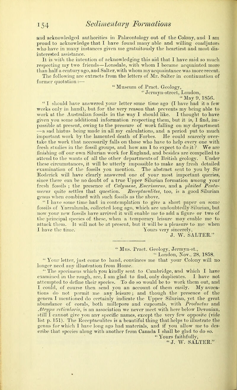 and acknowledged authorities in Palaeontology out of the Colony, and I am proud to acknowledge that I have found many able and willing coadjutors who have in many instances given me gratuitously the heartiest and most dis- interested assistance. It is with the intention of acknowledging this aid that I have said so much respecting my two friends—Lonsdale, with whom I became acquainted more than half a century ago, and Salter, with whom my acquaintance was more recent. The following are extracts from the letters of Mr. Salter in continuation of former quotation:— “ Museum of Pract. Geology, “ Jermyn-street, London, “ May 9, 185f>. “ I should have answered your letter some time ago (I have had it a few weeks only in hand), hut for the very reason that prevents my being able to work at the Australian fossils in the way I should like. I thought to have given you some additional information respecting them, but it is, I find, im- possible at present, owing to the pressure of work falling on my department —a sad hiatus being made in all my calculations, and a period put to much important work by the lamented death of Forbes. He could scarcely over- take the work that necessarily falls on those who have to help every one with fresh studies in the fossil groups, and how am I to expect to do it? We are finishing off our own Silurian work for England, and besides are compelled to attend to the wants of all the other departments of British geology. Under these circumstances, it will be utterly impossible to make any fresh detailed examination of the fossils you mention. The abstract sent to you by Sir Roderick will have clearly answered one of your most important queries, since there can be no doubt of a true Upper Silurian formation among your fresh fossils ; the presence of Calymene, Pncrinurus, and a plaited Penta- merus quite settles that question. Receptaeulites, too, is a good Silurian genus when combined with such fossils as the above. “ I have some time had in contemplation to give a short paper on some fossils of Yarralumla, collected long ago, which are undoubtedly Silurian, but now your new fossils have arrived it will enable me to add a figure or two of the principal species of these, when a temporary leisure may enable me to attack them. It will not be at present, but it will be a pleasure to me when I have the time. Yours very sincerely, J. W. SALTER,” “ Mus. Pract. Geology, Jermyn-st., “ London, Nov., 28, 1858. “ Your letter, just come to hand, convinces me that your Colony will no longer need any illustration from Home. “ The specimens which you kindly sent to Cambridge, and which I have examined in the rough, are, I am glad to find, only duplicates. I have not attempted to define their species. To do so would be to work them out, and I could, of course then send you an account of them easily. My avoca- tions do not permit me any leisure; and though the presence of the genera I mentioned do certainly indicate the Upper Silurian, yet the great abundance of corals, both millepore and cupcorals, with Productus and Atrypa reticularis, is an association we never meet with here below Devonian, still I cannot give you any specific names, except the very few opposite (vide list p. 151). The Receptaeulites is a beautiful thing that helps to illustrate the genus for which I have long ago had materials, and if you allow me to des- cribe that species along with another from Canada I shall be glad to do so. “ Yours faithfully, “J. W. SALTER.”