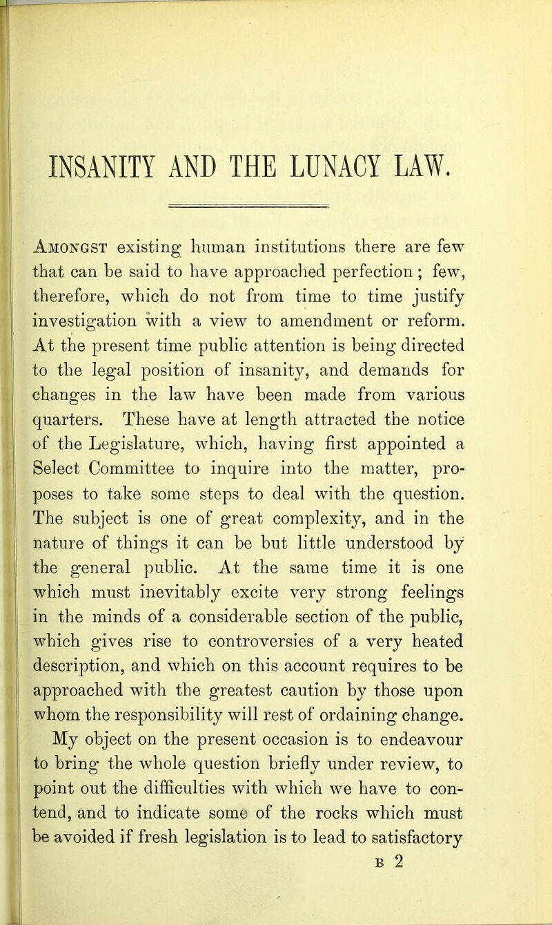 INSANITY AND THE LUNACY LAW. Amongst existing human institutions there are few that can be said to have approached perfection; few, therefore, which do not from time to time justify investigation with a view to amendment or reform. At the present time public attention is being directed to the legal position of insanity, and demands for changes in the law have been made from various quarters. These have at length attracted the notice of the Legislature, which, having first appointed a Select Committee to inquire into the matter, pro- poses to take some steps to deal with the question. The subject is one of great complexity, and in the nature of things it can be but little understood by the general public. At the same time it is one which must inevitably excite very strong feelings in the minds of a considerable section of the public, which gives rise to controversies of a very heated description, and which on this account requires to be approached with the greatest caution by those upon whom the responsibility will rest of ordaining change. My object on the present occasion is to endeavour to bring the whole question briefly under review, to point out the difficulties with which we have to con- tend, and to indicate some of the rocks which must be avoided if fresh legislation is to lead to satisfactory B 2