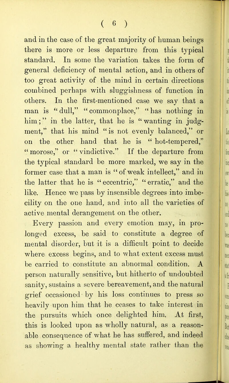 and in the case of the great majority of human beings there is more or less departure from this typical standard. In some the variation takes the form of general deficiency of mental action, and in others of too great activity of the mind in certain directions combined perhaps with sluggishness of function in others. In the first-mentioned case we say that a man is “ dull,” “ commonplace,” “ has nothing in him;” in the latter, that he is “wanting in judg- ment,” that his mind “ is not evenly balanced,” or on the other hand that he is “ hot-tempered,” “ morose,” or “ vindictive.” If the departure from the typical standard be more marlied, we say in the former case that a man is “ofweak intellect,” and in the latter that he is “ eccentric,” “ erratic,” and the like. Hence we pass by insensible degrees into imbe- cility on the one hand, and into all the varieties of active mental derangement on the other. Every passion and every emotion may, in pro- longed excess, be said to constitute a degree of mental disorder, but it is a difficult point to decide where excess begins, and to what extent excess must be carried to constitute an abnormal condition. A person naturally sensitive, but hitherto of undoubted sanity, sustains a severe bereavement, and the natural grief occasioned - by his loss continues to press so heavily upon him that he ceases to take interest in the pursuits which once delighted him. At first, this is looked upon as wholly natural, as a reason- able consequence of what he has suffered, and indeed as showing a healthy mental state rather than the