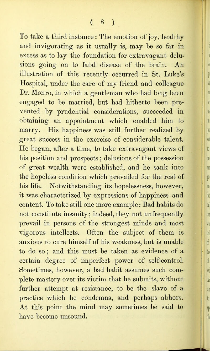 To take a third instance: The emotion of joy, healthy and invigorating as it usually is, may he so far in excess as to lay the foundation for extravagant delu- sions going on to fatal disease of the brain. An illustration of this recently occurred in St. Luke’s Hospital, under the care of my friend and colleague Dr. Monro, in which a gentleman who had long been engaged to be married, but had hitherto been pre- vented by prudential considerations, succeeded in obtaining an appointment which enabled him to marry. His happiness was still further realized by great success in the exercise of considerable talent. He began, after a time, to take extravagant views of his position and prospects; delusions of the possession of great wealth were established, and he sank into the hopeless condition which prevailed for the rest of his life. Notwithstanding its hopelessness, however, it was characterized by expressions of happiness and content. To take still one more example: Bad habits do not constitute insanity; indeed, they not unfrequently prevail in persons of the strongest minds and most vigorous intellects. Often the subject of them is anxious to cure himself of his weakness, but is unable to do so; and this must be taken as evidence of a certain degree of imperfect power of self-control. Sometimes, however, a bad habit assumes such com- plete mastery over its victim that he submits, without further attempt at resistance, to be the slave of a practice which he condemns, and perhaps abhors. At this point the mind may sometimes be said to have become unsound.