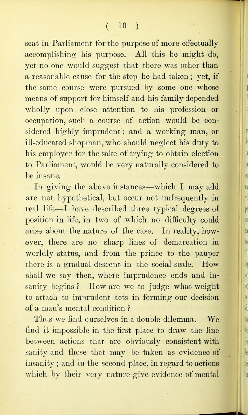 seat in Parliament for the purpose of more effectually accomplishing his purpose. All this he might do, yet no one would suggest that there was other than a reasonable cause for the step he had taken; yet, if the same course were pursued by some one whose means of support for himself and his family depended wholly upon close attention to his profession or occupation, such a course of action would be con- sidered highly imprudent; and a working man, or ill-educated shopman, who should neglect his duty to his employer for the sake of trying to obtain election to Parliament, would be very naturally considered to be insane. In giving the above instances—which I may add are not hypothetical, but occur not unfrequently in real life—I have described three typical degrees of position in life, in two of which no difficulty could arise about the nature of the case. In reality, how- ever, there are no sharp lines of demarcation in worldly status, and from the prince to the pauper there is a gradual descent in the social scale. How shall we say then, where imprudence ends and in- sanity begins ? How are we to judge what weight to attach to imprudent acts in forming our decision of a man’s mental condition ? Thus we find ourselves in a double dilemma. We find it impossible in the first place to draw the line between actions that are obviously consistent with sanity and those that may be taken as evidence of insanity ; and in the second place, in regard to actions which by their very nature give evidence of mental