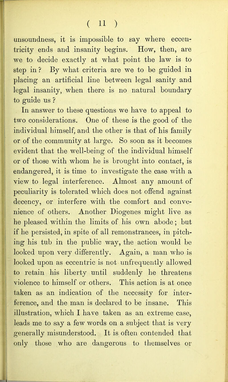 unsoundness, it is impossible to say where eccen- tricity ends and insanity begins. How, then, are we to decide exactly at what point the law is to step in ? By what criteria are we to be guided in placing an artificial line between legal sanity and legal insanity, when there is no natural boundary to guide us ? In answer to these questions we have to appeal to two considerations. One of these is the good of the individual himself, and the other is that of his family or of the community at large. So soon as it becomes evident that the well-being of the individual himself or of those with whom he is brought into contact, is endangered, it is time to investigate the case with a view to legal interference. Almost any amount of peculiarity is tolerated which does not offend against decency, or interfere with the comfort and conve- nience of others. Another Diogenes might live as he pleased within the limits of his own abode; but if he persisted, in spite of all remonstrances, in pitch- ing his tub in the public way, the action would be looked upon very differently. Again, a man who is looked upon as eccentric is not unfrequently allowed to retain his liberty until suddenly he threatens violence to himself or others. This action is at once taken as an indication of the necessity for inter- ference, and the man is declared to be insane. This illustration, which I have taken as an extreme case, leads me to say a few words on a subject that is very generally misunderstood. It is often contended that only those who are dangerous to themselves or