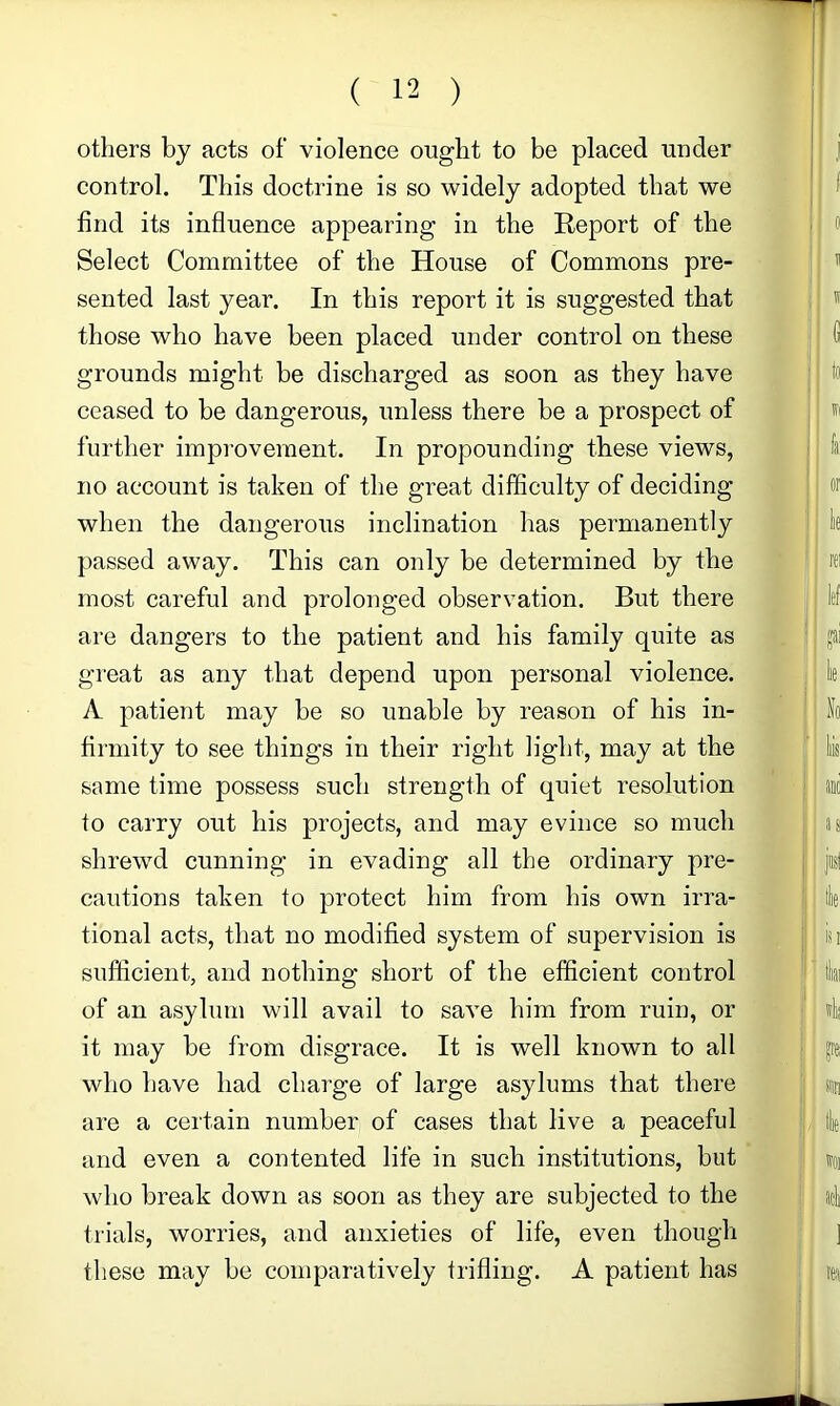 others by acts of violence ought to be placed under control. This doctrine is so widely adopted that we find its influence appearing in the Report of the Select Committee of the House of Commons pre- sented last year. In this report it is suggested that those who have been placed under control on these grounds might be discharged as soon as they have ceased to be dangerous, unless there be a prospect of further improvement. In propounding these views, no account is taken of the great difficulty of deciding when the dangerous inclination has permanently passed away. This can only be determined by the most careful and prolonged observation. But there are dangers to the patient and his family quite as great as any that depend upon personal violence. A patient may be so unable by reason of his in- firmity to see things in their right light, may at the same time possess such strength of quiet resolution to carry out his projects, and may evince so much shrewd cunning in evading all the ordinary pre- cautions taken to protect him from his own irra- tional acts, that no modified system of supervision is sufficient, and nothing short of the efficient control of an asylum will avail to save him from ruin, or it may be from disgrace. It is well known to all who have had charge of large asylums that there are a certain number of cases that live a peaceful and even a contented life in such institutions, but who break down as soon as they are subjected to the trials, worries, and anxieties of life, even though these may be comparatively trifling. A patient has