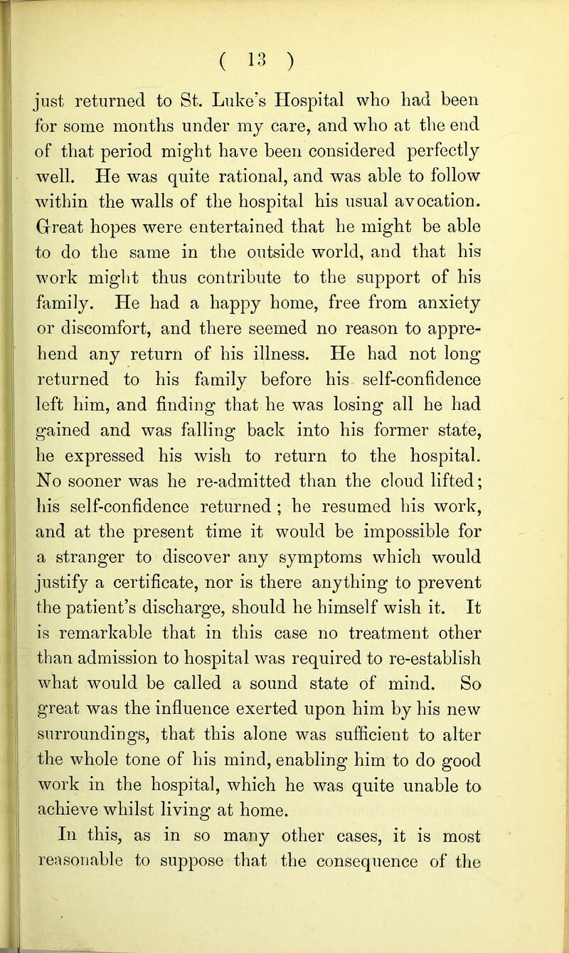 just returned to St. Luke’s Hospital who had been for some months under my care, and who at the end of that period might have been considered perfectly well. He was quite rational, and was able to follow within the walls of the hospital his usual avocation. Great hopes were entertained that he might be able to do the same in the outside world, and that his work might thus contribute to the support of his family. He had a happy home, free from anxiety or discomfort, and there seemed no reason to appre- hend any return of his illness. He had not long returned to his family before his self-confidence left him, and finding that he was losing all he had gained and was falling back into his former state, he expressed his wish to return to the hospital. No sooner was he re-admitted than the cloud lifted; his self-confidence returned ; he resumed his work, and at the present time it would be impossible for a stranger to discover any symptoms which would justify a certificate, nor is there anything to prevent the patient’s discharge, should he himself wish it. It is remarkable that in this case no treatment other than admission to hospital was required to re-establish what would be called a sound state of mind. So great was the influence exerted upon him by his new surroundings, that this alone was sufficient to alter the whole tone of his mind, enabling him to do good work in the hospital, which he was quite unable to achieve whilst living at home. In this, as in so many other cases, it is most reasonable to suppose that the consequence of the