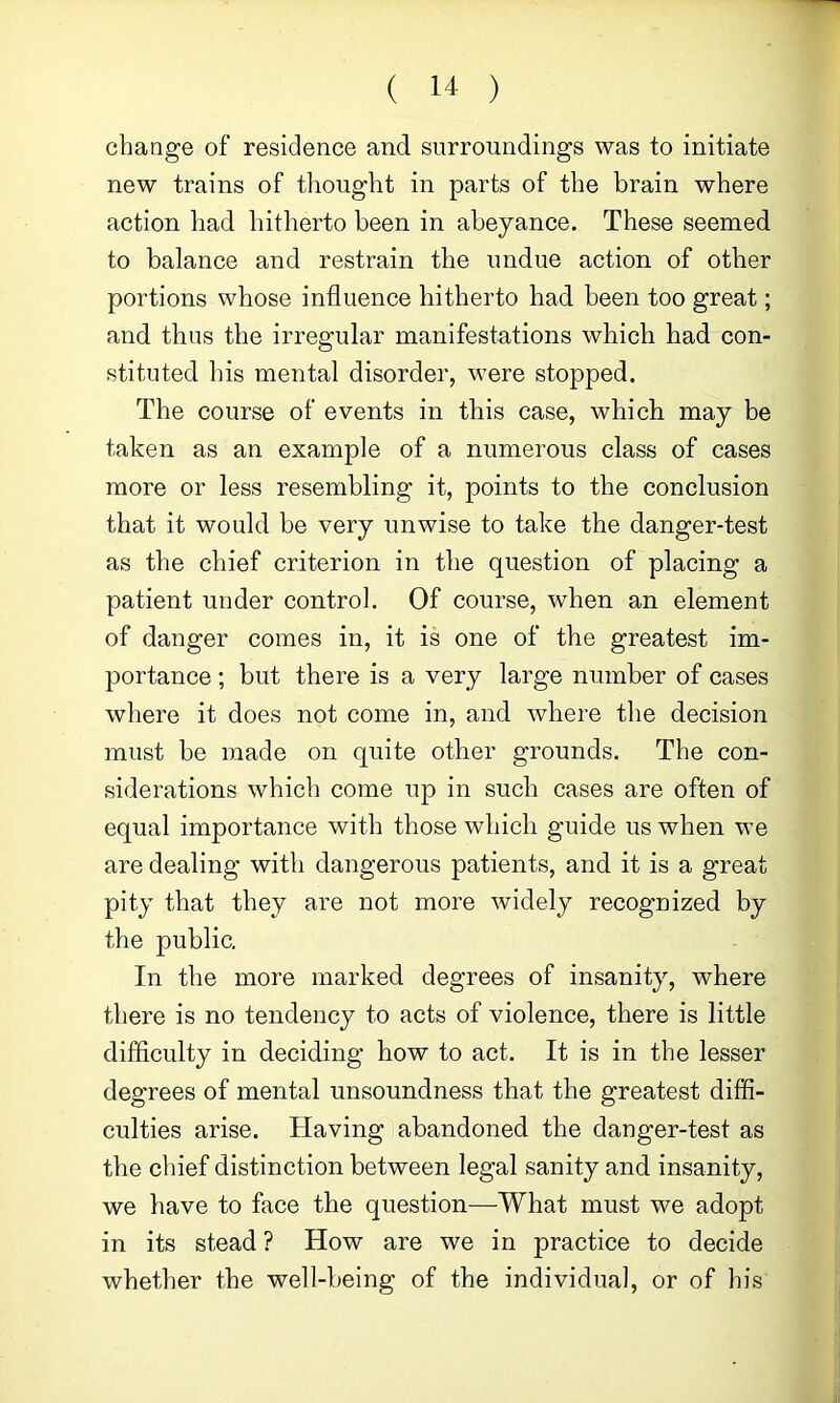 change of residence and surroundings was to initiate new trains of tliought in parts of the brain where action had hitherto been in abeyance. These seemed to balance and restrain the undue action of other portions whose influence hitherto had been too great; and thus the irregular manifestations which had con- stituted his mental disorder, were stopped. The course of events in this case, which may be taken as an example of a numerous class of cases more or less resembling it, points to the conclusion that it would be very unwise to take the danger-test as the chief criterion in the question of placing a patient under control. Of course, when an element of danger comes in, it is one of the greatest im- portance ; but there is a very large number of cases where it does not come in, and where the decision must be made on quite other grounds. The con- siderations which come up in such cases are often of equal importance with those which guide us when we are dealing with dangerous patients, and it is a great pity that they are not more widely recognized by the public. In the more marked degrees of insanity, where there is no tendency to acts of violence, there is little difficulty in deciding how to act. It is in the lesser degrees of mental unsoundness that the greatest diffi- culties arise. Having abandoned the danger-test as the chief distinction between legal sanity and insanity, we have to face the question—What must we adopt in its stead ? How are we in practice to decide whether the well-being of the individual, or of his