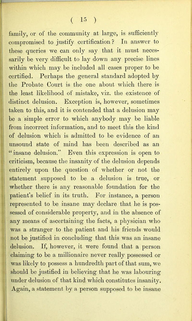 ! ( IS ) family, or of the community at large, is sufficiently compromised to justify certification ? In answer to these queries we can only say that it must neces- sarily be very difficult to lay down any precise lines d within which may be included all cases proper to be :| certified. Perhaps the general standard adopted by 1! the Probate Court is the one about which there is the least likelihood of mistake, viz. the existence of distinct delusion. Exception is, however, sometimes taken to this, and it is contended that a delusion may . be a simple error to which anybody may be liable I from incorrect information, and to meet this the kind t of delusion which is admitted to be evidence of an i' unsound state of mind has been described as an “ insane delusion,” Even this expression is open to ( criticism, because the insanity of the delusion depends . entirely upon the question of whether or not the ! statement supposed to be a delusion is true, or whether there is any reasonable foundation for the ;■ patient’s belief in its truth. For instance, a person ^ represented to be insane may declare that he is pos- sessed of considerable property, and in the absence of : any means of ascertaining the facts, a physician who was a stranger to the patient and his friends would not be justified in concluding that this was an insane delusion. If, however, it were found that a person claiming to be a millionaire never really possessed or was likely to possess a hundredth part of that sum, we : should be justified in believing that he w^as labouring under delusion of that kind which constitutes insanity. Again, a statement by a person supposed to be insane i