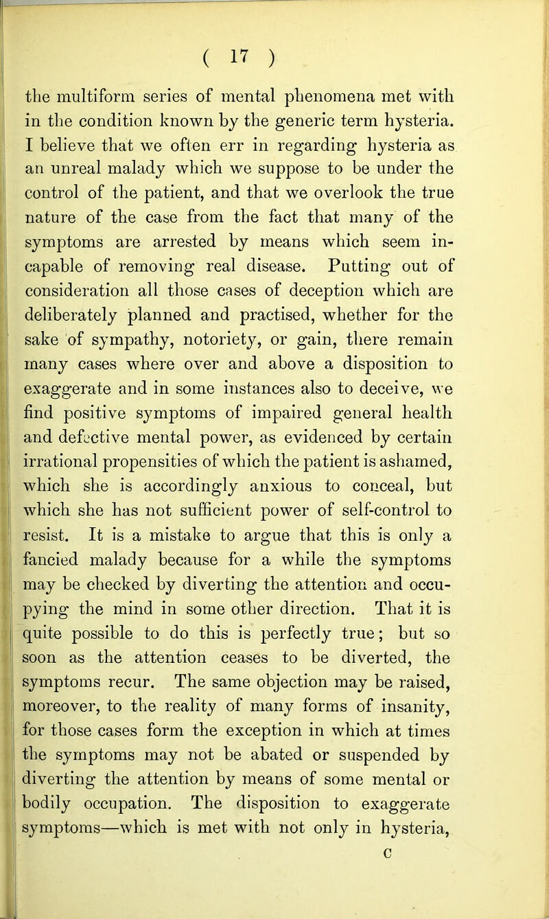 the multiform series of mental phenomena met with in the condition known by the generic term hysteria. I believe that we often err in regarding hysteria as an unreal malady which we suppose to be under the control of the patient, and that we overlook the true nature of the case from the fact that many of the symptoms are arrested by means which seem in- capable of removing real disease. Putting out of consideration all those cases of deception which are deliberately planned and practised, whether for the sake of sympathy, notoriety, or gain, there remain many cases where over and above a disposition to exaggerate and in some instances also to deceive, we find positive symptoms of impaired general health and deh'ctive mental power, as evidenced by certain irrational propensities of which the patient is ashamed, which she is accordingly anxious to conceal, but which she has not sufficient power of self-control to resist. It is a mistake to argue that this is only a fancied malady because for a while the symptoms may be checked by diverting the attention and occu- pying the mind in some other direction. That it is quite possible to do this is perfectly true; but so soon as the attention ceases to be diverted, the symptoms recur. The same objection may be raised, moreover, to the reality of many forms of insanity, for those cases form the exception in which at times the symptoms may not be abated or suspended by diverting the attention by means of some mental or bodily occupation. The disposition to exaggerate symptoms—which is met with not only in hysteria, c